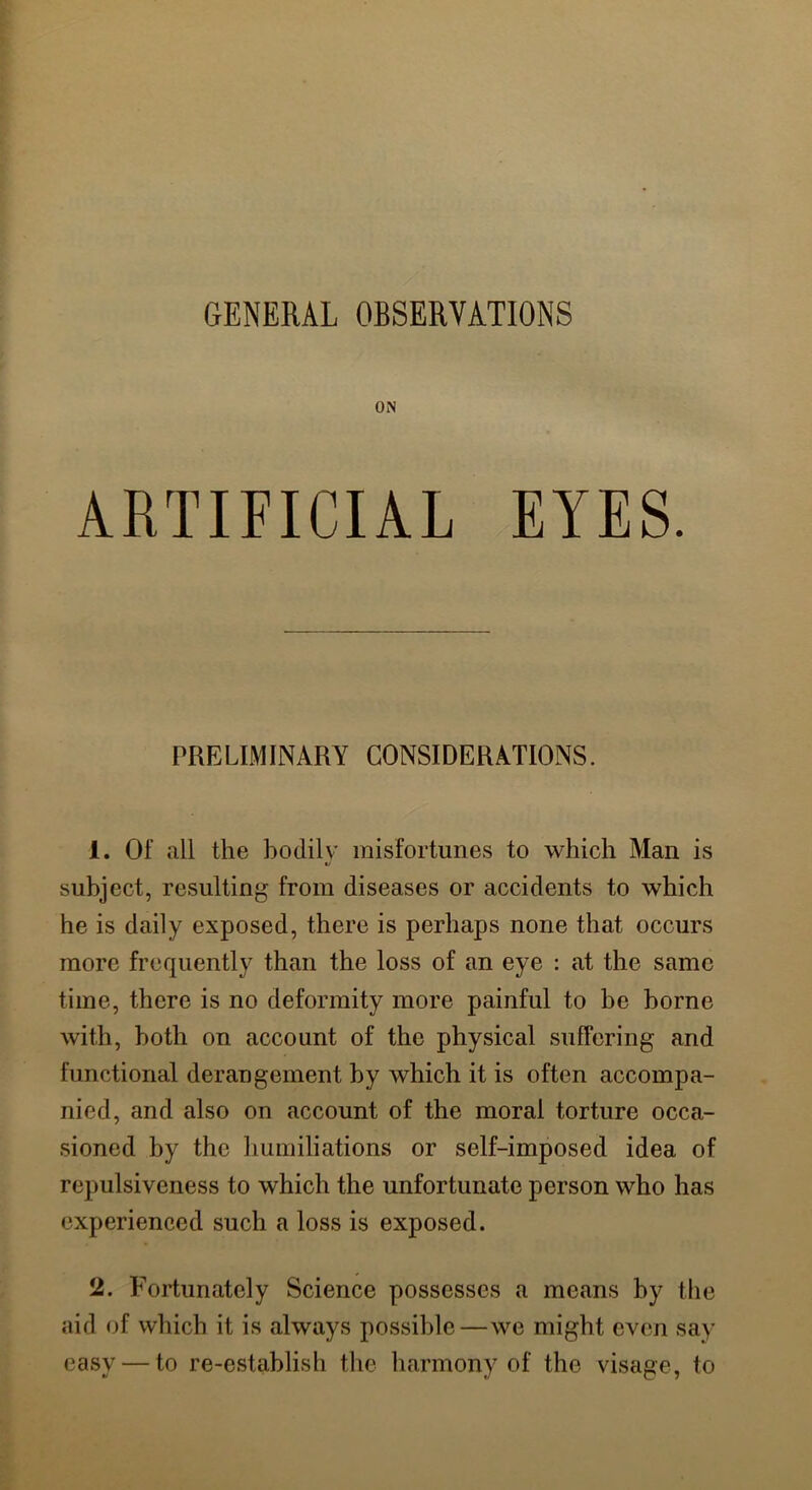 GENERAL OBSERVATIONS ON ARTIFICIAL EYES. PRELIMINARY CONSIDERATIONS. 1. Of all the bodily misfortunes to which Man is subject, resulting from diseases or accidents to which he is daily exposed, there is perhaps none that occurs more frequently than the loss of an eye : at the same time, there is no deformity more painful to be borne with, both on account of the physical suffering and functional derangement by which it is often accompa- nied, and also on account of the moral torture occa- sioned by the humiliations or self-imposed idea of repulsiveness to which the unfortunate person who has experienced such a loss is exposed. 2. Fortunately Science possesses a means by the aid of which it is always possible—we might even say easy — to re-establish the harmony of the visage, to