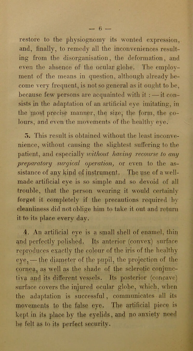 restore to the physiognomy its wonted expression, and, finally, to remedy all the inconveniences result- ing from the disorganisation, the deformation, and even the absence of the ocular globe. The employ- ment of the means in question, although already be- come very frequent, is not so general as it ought to be, because few persons are acquainted with it : — it con- sists in the adaptation of an artificial eye imitating, in the most precise manner, the size, the form, the co- lours, and even the movements of the healthy eye. 5. This result is obtained without the least inconve- nience, without causing the slightest suffering to the patient, and especially without having recourse to any preparatory surgical operation, or even to the as- sistance of any kind of instrument. The use of a well- made artificial eye is so simple and so devoid of all trouble, that the person wearing it would certainly forget it completely if the precautions required by cleanliness did not oblige him to take it out and return it to its place every day. 4. An artificial eye is a small shell of enamel, thin and perfectly polished. Its anterior (convex) surface reproduces exactly the colour of the iris of the healthy eye, — the diameter of the pupil, the projection of the cornea, as well as the shade of the sclerotic conjunc- tiva and its different vessels. Its posterior (concave) surface covers the injured ocular globe, which, when the adaptation is successful, communicates all its movements to the false eye. The artificial piece is kept in its place by the eyelids, and no anxiety need he felt as to its perfect security.