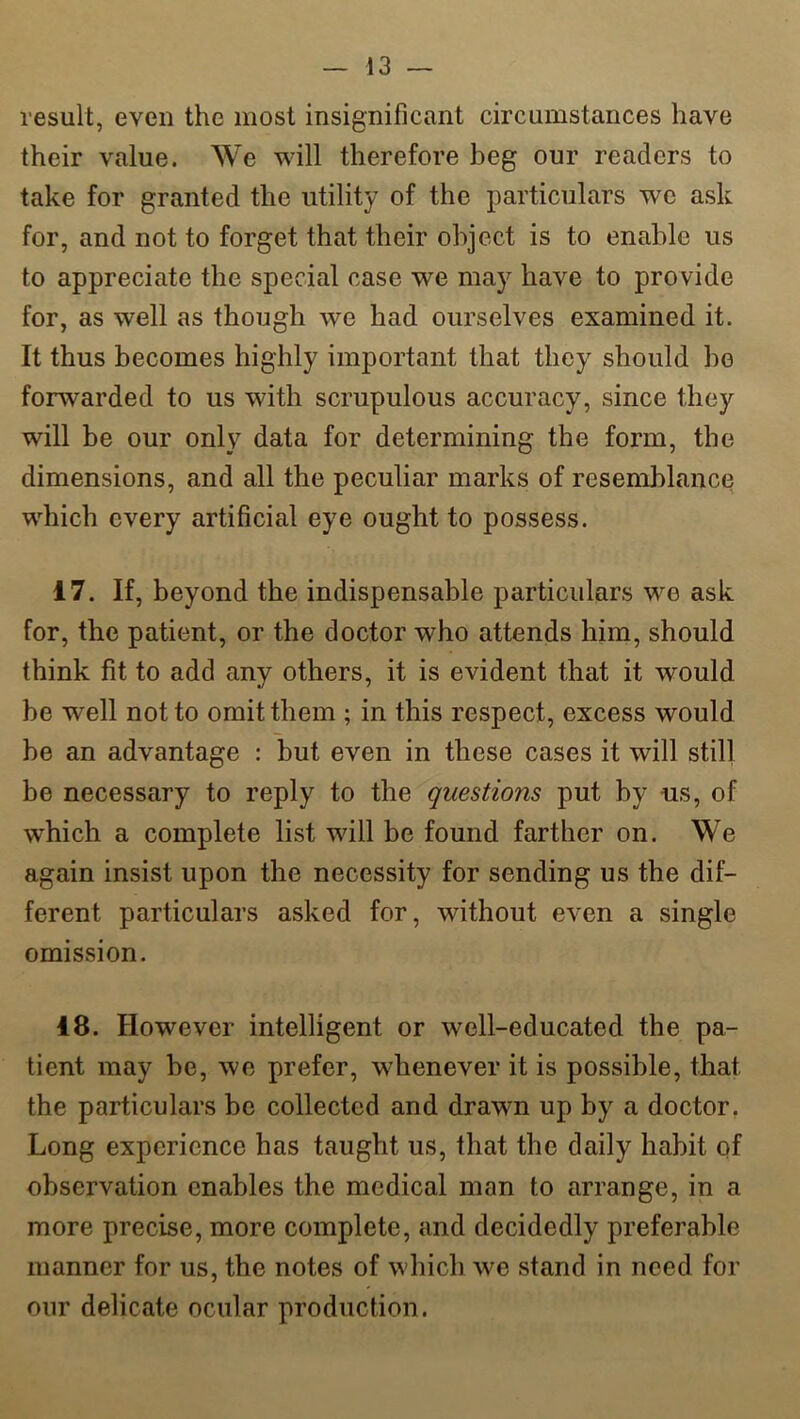 result, even the most insignificant circumstances have their value. We will therefore beg our readers to take for granted the utility of the particulars we ask for, and not to forget that their object is to enable us to appreciate the special case we may have to provide for, as well as though we had ourselves examined it. It thus becomes highly important that they should he forwarded to us with scrupulous accuracy, since they will be our only data for determining the form, the dimensions, and all the peculiar marks of resemblance which every artificial eye ought to possess. 17. If, beyond the indispensable particulars we ask for, the patient, or the doctor who attends him, should think fit to add any others, it is evident that it would be well not to omit them ; in this respect, excess would be an advantage : but even in these cases it will still be necessary to reply to the questions put by us, of which a complete list will be found farther on. We again insist upon the necessity for sending us the dif- ferent particulars asked for, without even a single omission. 18. However intelligent or well-educated the pa- tient may be, we prefer, whenever it is possible, that the particulars be collected and drawn up by a doctor. Long experience has taught us, that the daily habit of observation enables the medical man to arrange, in a more precise, more complete, and decidedly preferable manner for us, the notes of which we stand in need for our delicate ocular production.