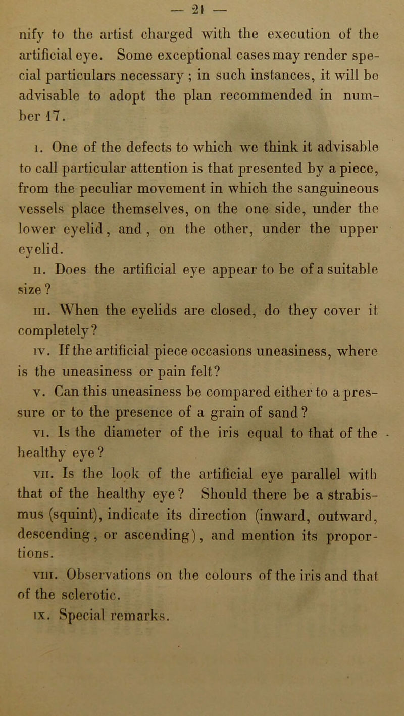 nify to the artist charged with the execution of the artificial eye. Some exceptional cases may render spe- cial particulars necessary ; in such instances, it will be advisable to adopt the plan recommended in num- ber 17. 1. One of the defects to which we think it advisable to call particular attention is that presented by a piece, from the peculiar movement in which the sanguineous vessels place themselves, on the one side, under the lower eyelid, and , on the other, under the upper eyelid. n. Does the artificial eye appear to be of a suitable size ? hi. When the eyelids are closed, do they cover it completely ? iv. If the artificial piece occasions uneasiness, where is the uneasiness or pain felt? v. Can this uneasiness be compared either to a pres- sure or to the presence of a grain of sand ? vi. Is the diameter of the iris equal to that of the • healthy eye? vii. Is the look of the artificial eye parallel with that of the healthy eye ? Should there be a strabis- mus (squint), indicate its direction (inward, outward, descending, or ascending), and mention its propor- tions. vni. Observations on the colours of the iris and that of the sclerotic. ix. Special remarks.