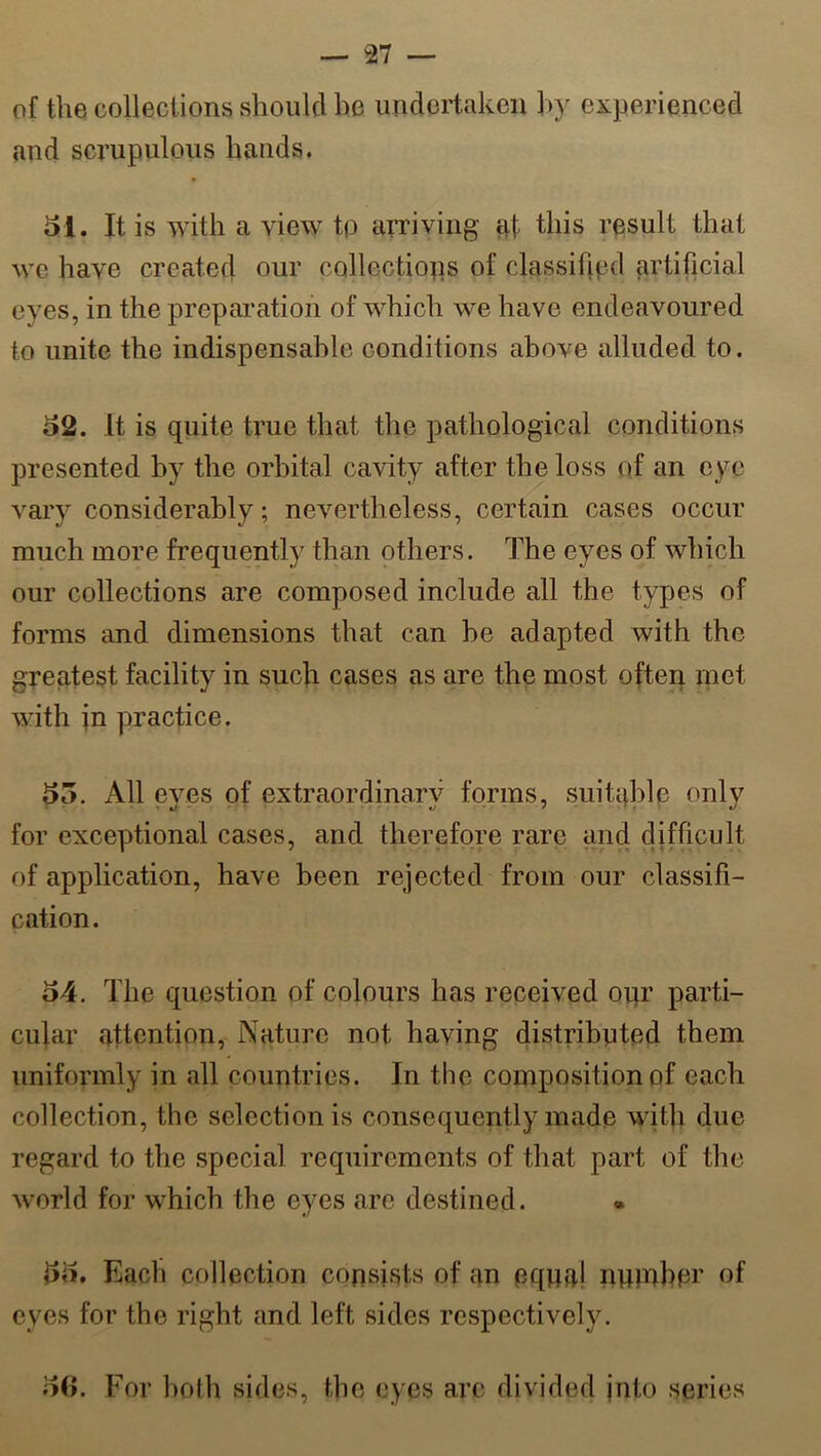 of the collections should he undertaken hy experienced and scrupulous hands. 51. It is with a view tp arriving at this result that \ye have created our collections of classified artificial eyes, in the preparation of which we have endeavoured to unite the indispensable conditions above alluded to. 52. It is quite true that the pathological conditions presented by the orbital cavity after the loss of an eye vary considerably; nevertheless, certain cases occur much more frequently than others. The eyes of which our collections are composed include all the types of forms and dimensions that can be adapted with the greatest facility in such cases as are the most often met with in practice. 55. All eyes of extraordinary forms, suitable only for exceptional cases, and therefore rare and difficult of application, have been rejected from our classifi- cation. 54. The question of colours has received our parti- cular attention, Nature not having distributed them uniformly in all countries. In the composition of each collection, the selection is consequently made with due regard to the special requirements of that part of the world for which the eyes are destined. 55. Each collection consists of an equal number of eves for the right and left sides respectively. 56. For both sides, the eyes arc divided into series