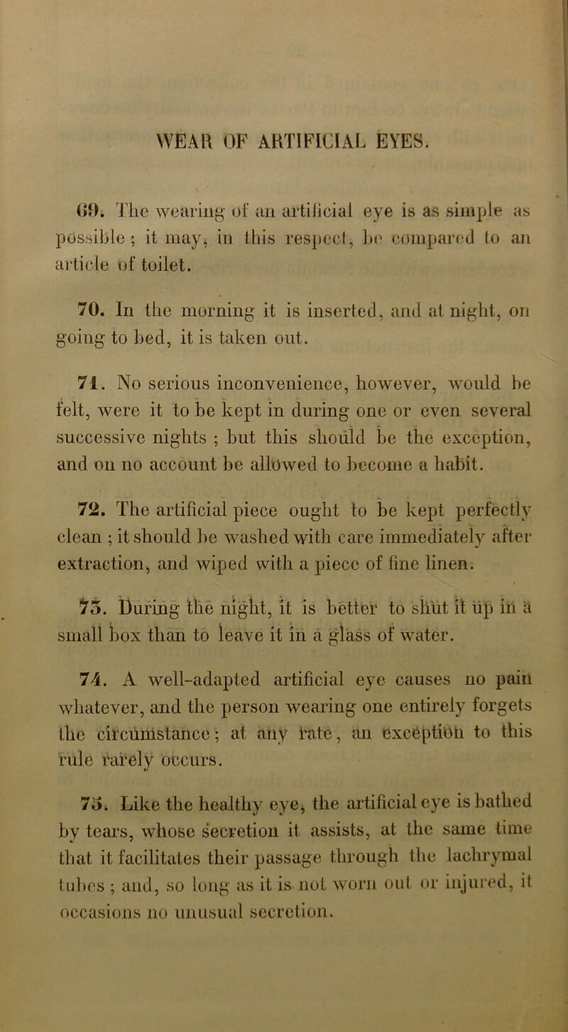 WEAR OF ARTIFICIAL EYES. 69. The wearing' of an artificial eye is as simple as possible ; it may, in this respect, be compared to an article of toilet. 70. In the morning it is inserted, and at night, on going to bed, it is taken out. 71. No serious inconvenience, however, would be felt, were it to be kept in during one or even several successive nights ; but this should be the exception, and on no account be allowed to become a habit. 72. The artificial piece ought to be kept perfectly clean ; it should he washed with care immediately after extraction, and wiped with a piece of fine linen. 75. During the night, it is better to shut it up in a small box than to leave it in a glass of water. 74. A well-adapted artificial eye causes no pain whatever, and the person wearing one entirely forgets the circumstance; at any rate, an exception to this rule rarely occurs. 75. Like the healthy eye, the artificial eye is bathed by tears, whose secretion it assists, at the same time that it facilitates their passage through the lachrymal tubes ; and, so long as it is not worn out or injured, it occasions no unusual secretion.