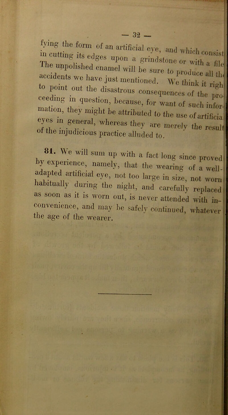 tymg the form of an artificial eve -.ml „ i • . m cutting its edges upon a grindstone otywith ^ fj]^ ie unpolished enamel will be sure to produce -.11 th acudents we have just mentioned. We think it ri-h pom out t ie disastrous consequences of the pro ceedmg in question, because, for want of such infer mat,on, they might he attributed to the use ofartificia eyes m general, whereas they are merely the resull of the injudicious practice alluded to. 81. We will sum up with a fact long since proved by experience, namely, that the wearing of a well adapted artificial eye, not too large in size, not worn labitually during the night, and carefully replaced as soon as it is worn out, is never attended with in- convenience, and may he safely continued, whatever the age of the wearer.