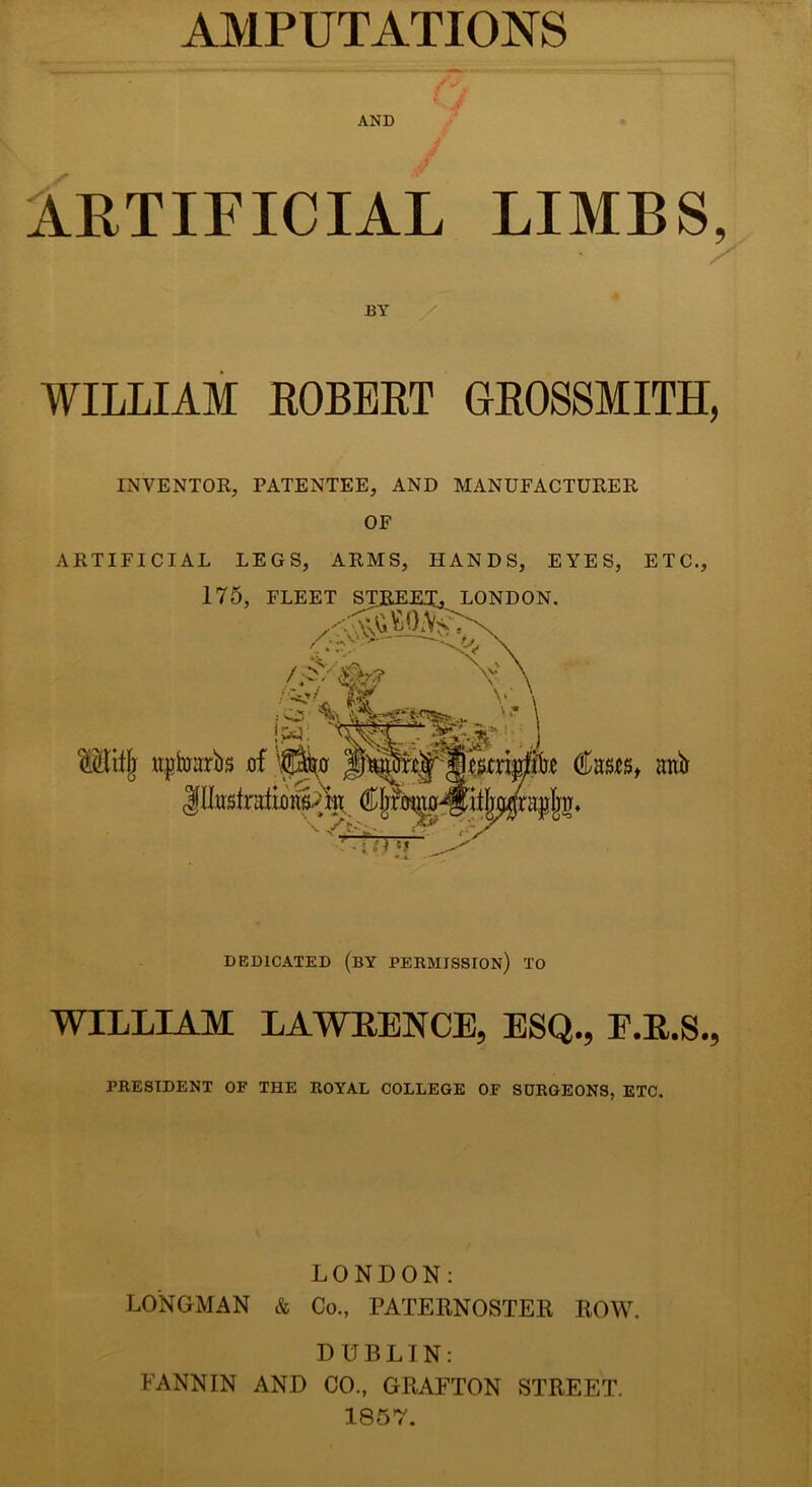 AMPUTATIONS AND ARTIFICIAL LIMBS, BY WILLIAM ROBERT GROSSMITH, INVENTOR, PATENTEE, AND MANUFACTURER OF ARTIFICIAL LEGS, ARMS, HANDS, EYES, ETC., 175, FLEET STREET^ LONDON. /«, Mifjr ttptabs of 'piiof anb inusfrattflnAOR Cf;fmno^itIja4rai A* Ar- ‘ > :♦ DEDICATED (BY PERMISSION) TO WILLIAM LAWRENCE, ESQ., E.R.S., PRESIDENT OF THE ROYAL COLLEGE OF SURGEONS, ETC. LONDON: LONGMAN & Co., PATERNOSTER ROW. DUBLIN: FANNIN AND CO., GRAFTON STREET. 1857.