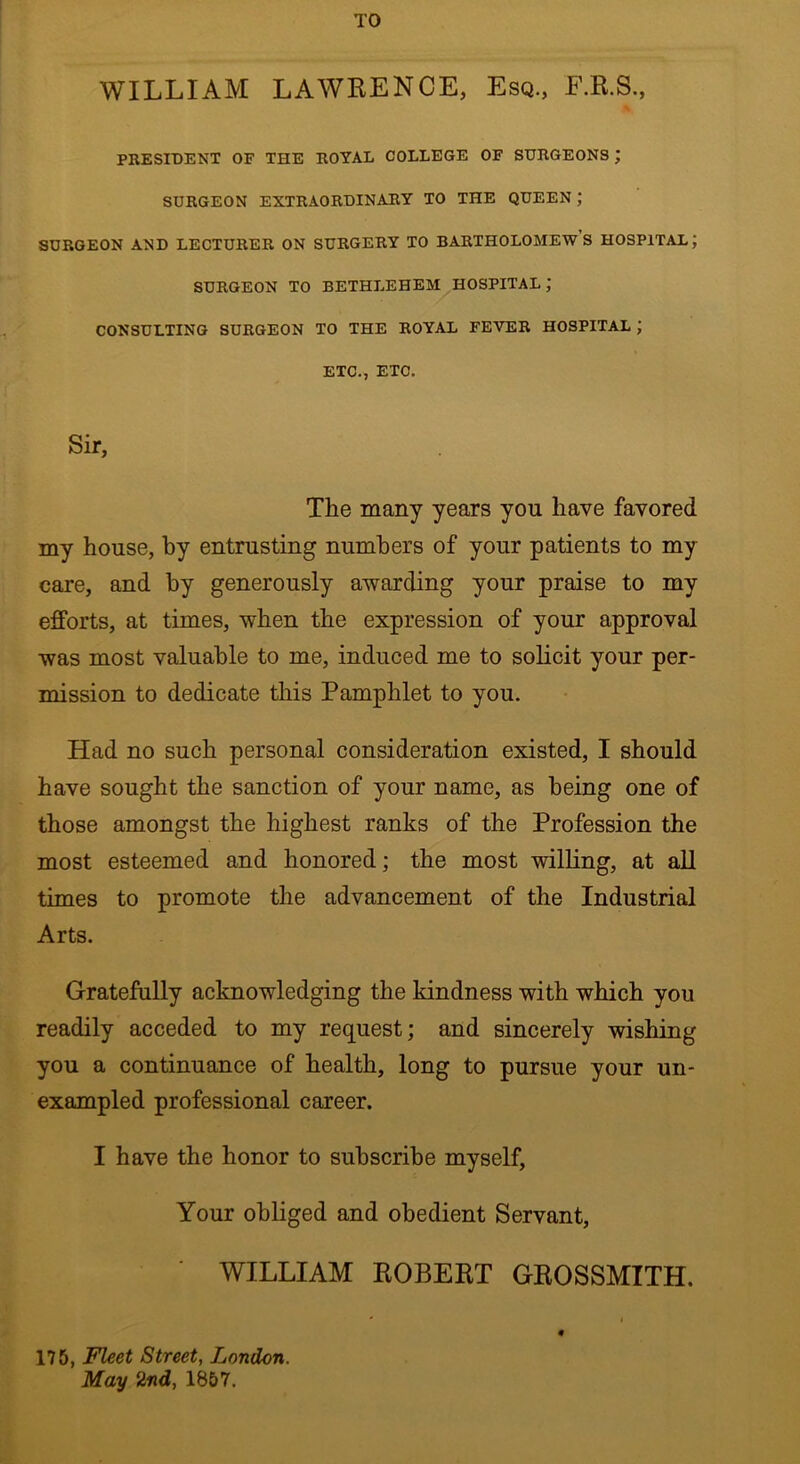 TO WILLIAM LAWRENCE, Esq., E.R.S., PRESIDENT OF THE ROYAL COLLEGE OF SURGEONS ; SURGEON EXTRAORDINARY TO THE QUEEN; SURGEON AND LECTURER ON SURGERY TO BARTHOLOMEW’S HOSPITAL; SURGEON TO BETHLEHEM HOSPITAL ; CONSULTING SURGEON TO THE ROYAL FEVER HOSPITAL J ETC., ETC. Sir, The many years yon have favored my house, by entrusting numbers of your patients to my care, and by generously awarding your praise to my efforts, at times, when the expression of your approval was most valuable to me, induced me to solicit your per- mission to dedicate this Pamphlet to you. Had no such personal consideration existed, I should have sought the sanction of your name, as being one of those amongst the highest ranks of the Profession the most esteemed and honored; the most willing, at all times to promote the advancement of the Industrial Arts. Gratefully acknowledging the kindness with which you readily acceded to my request; and sincerely wishing you a continuance of health, long to pursue your un- exampled professional career. I have the honor to subscribe myself, Your obliged and obedient Servant, WILLIAM ROBERT GROSSMITH. ' » « 175, Fleet Street, London. May 2nd, 1857.