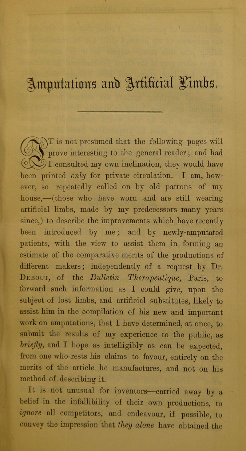 fT is not presumed that the following pages will prove interesting to the general reader; and had I consulted my own inclination, they would have been printed only for private circulation. I am, how ever, so repeatedly called on by old patrons of my house,—(those who have wrnrn and are still wearing- artificial limbs, made by my predecessors many years since,) to describe the improvements which have recently been introduced by me; and by newly-amputated patients, with the view to assist them in forming an estimate of the comparative merits of the productions of different makers; independently of a request by Dr. Debout, of the Bulletin Therapeutique, Paris, to forward such information as I could give, upon the subject of lost limbs, and artificial substitutes, likely to assist him in the compilation of his new and important work on amputations, that I have determined, at once, to submit the results of my experience to the public, as briefly, and I hope as intelligibly as can be expected, from one who rests his claims to favour, entirely on the merits of the article he manufactures, and not on his method of. describing it. It is not unusual for inventors—carried away by a belief in the infallibility of their own productions, to ignore all competitors, and endeavour, if possible, to convey the impression that they alone have obtained the