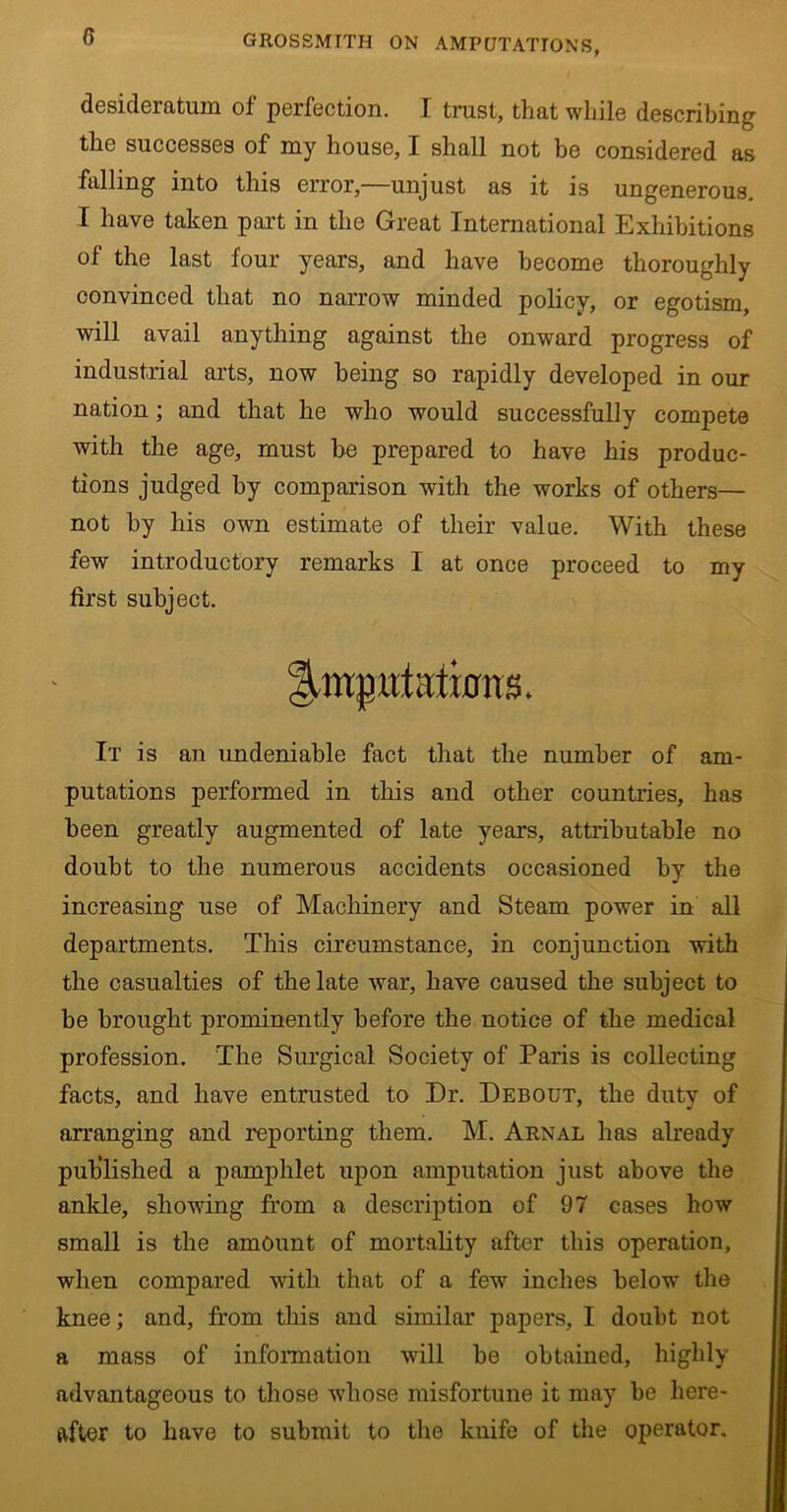 desideratum of perfection. I trust, that while describing the successes of my house, I shall not be considered as falling into this error,—unjust as it is ungenerous. I have taken part in the Great International Exhibitions of the last four years, and have become thoroughly convinced that no narrow minded policy, or egotism, will avail anything against the onward progress of industrial arts, now being so rapidly developed in our nation; and that he who would successfully compete with the age, must be prepared to have his produc- tions judged by comparison with the works of others— not by his own estimate of their value. With these few introductory remarks I at once proceed to my first subject. Ilmgttt aliens. It is an undeniable fact that the number of am- putations performed in this and other countries, has been greatly augmented of late years, attributable no doubt to the numerous accidents occasioned by the increasing use of Machinery and Steam power in all departments. This circumstance, in conjunction with the casualties of the late war, have caused the subject to be brought prominently before the notice of the medical profession. The Surgical Society of Paris is collecting facts, and have entrusted to Dr. Debout, the duty of arranging and reporting them. M. Arnal has already published a pamphlet upon amputation just above the ankle, showing from a description of 97 cases how small is the amount of mortality after this operation, when compared with that of a fewr inches below the knee; and, from this and similar papers, I doubt not a mass of information will be obtained, highly advantageous to those whose misfortune it may be here- after to have to submit to the knife of the operator.