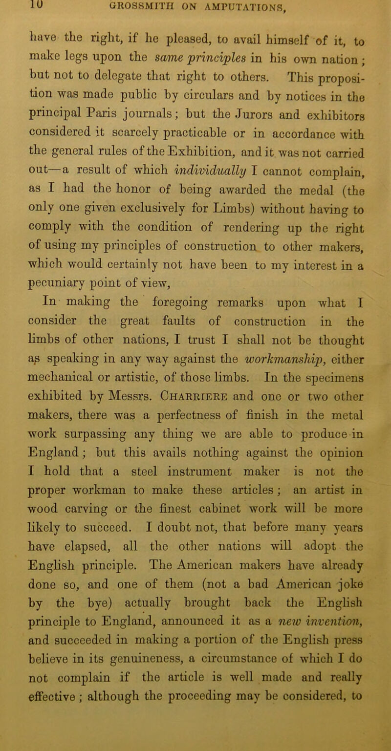 have the right, if he pleased, to avail himself of it, to make legs upon the same ’principles in his own nation; hut not to delegate that right to others. This proposi- tion was made public by circulars and by notices in the principal Paris journals; but the Jurors and exhibitors considered it scarcely practicable or in accordance with the general rules of the Exhibition, and it was not carried out—a result of which individually I cannot complain, as I had the honor of being awarded the medal (the only one given exclusively for Limbs) without having to comply with the condition of rendering up the right of using my principles of construction to other makers, which would certainly not have been to my interest in a pecuniary point of view, In making the foregoing remarks upon what I consider the great faults of construction in the limbs of other nations, I trust I shall not be thought ap speaking in any way against the workmanship, either mechanical or artistic, of those limbs. In the specimens exhibited by Messrs. Charriere and one or two other makers, there was a perfectness of finish in the metal work surpassing any thing we are able to produce in England ; but this avails nothing against the opinion I hold that a steel instrument maker is not the proper workman to make these articles ; an artist in wood carving or the finest cabinet work will be more likely to succeed. I doubt not, that before many years have elapsed, all the other nations will adopt the English principle. The American makers have already done so, and one of them (not a bad American joke by the bye) actually brought back the English principle to England, announced it as a new invention, and succeeded in making a portion of the English press believe in its genuineness, a circumstance of which I do not complain if the article is well made and really effective ; although the proceeding may be considered, to