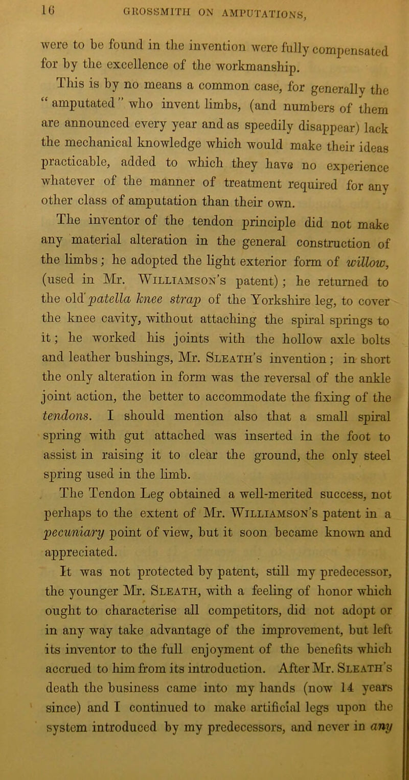 were to be found in the invention were fully compensated for by the excellence of the workmanship. This is by no means a common case, for generally the “ amputated ” who invent limbs, (and numbers of them are announced every year and as speedily disappear) lack the mechanical knowledge which would make their ideas pi acticable, added to which they have no experience whatever of the manner of treatment required for any other class of amputation than their own. The inventor of the tendon principle did not make any material alteration in the general construction of the limbs; he adopted the light exterior form of willow, (used in Mr. Williamson’s patent); he returned to the old 'patella knee strap of the Yorkshire leg, to cover the knee cavity, without attaching the spiral springs to it; he worked his joints with the hollow axle bolts and leather bushings, Mr. Sleath’s invention; in short the only alteration in form was the reversal of the ankle joint action, the better to accommodate the fixing of the tendons. I should mention also that a small spiral spring with gut attached was inserted in the foot to assist in raising it to clear the ground, the only steel spring used in the limb. The Tendon Leg obtained a well-merited success, not perhaps to the extent of Mr. Williamson’s patent in a pecuniary point of view, but it soon became known and ajipreciated. It was not protected by patent, still my predecessor, the younger Mr. Sleath, with a feeling of honor which ought to characterise all competitors, did not adopt or in any way take advantage of the improvement, but left its inventor to the full enjoyment of the benefits which accrued to him from its introduction. After Mr. Sleath’s death the business came into my hands (now 14 years since) and I continued to make artificial legs upon the system introduced by my predecessors, and never in any