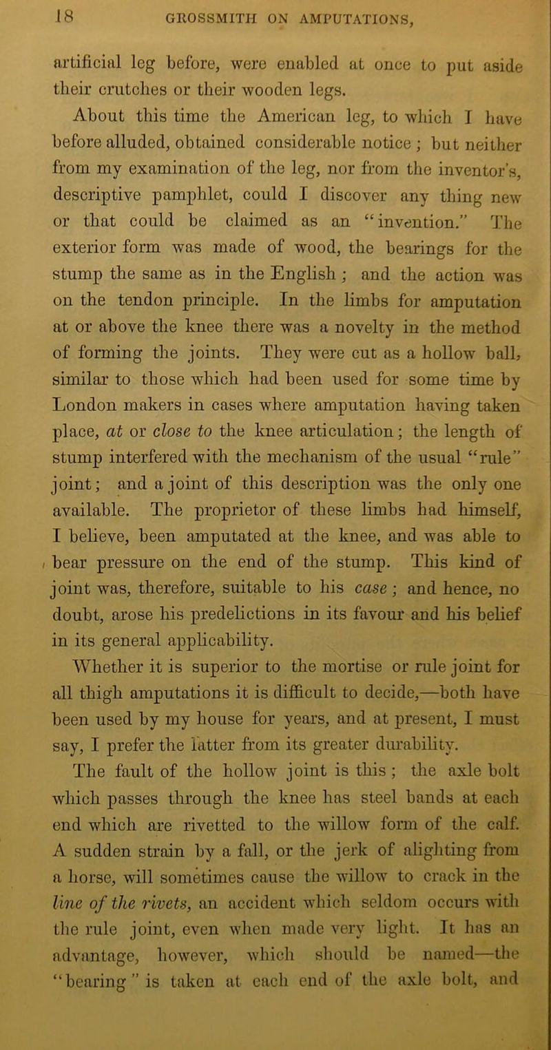 artificial leg before, were enabled at once to put aside their crutches or their wooden legs. About this time the American leg, to which I have before alluded, obtained considerable notice ; but neither from my examination of the leg, nor from the inventor’s, descriptive pamphlet, could I discover any thing new or that could be claimed as an “ invention.” The exterior form was made of wood, the bearings for the stump the same as in the English ; and the action was on the tendon principle. In the limbs for amputation at or above the knee there was a novelty in the method of forming the joints. They were cut as a hollow ball, similar to those which had been used for some time by London makers in cases where amputation having taken place, at or close to the knee articulation; the length of stump interfered with the mechanism of the usual “rule” joint; and a joint of this description was the only one available. The proprietor of these limbs had himself, I believe, been amputated at the knee, and was able to i bear pressure on the end of the stump. This kind of joint was, therefore, suitable to his case; and hence, no doubt, arose his predelictions in its favour and his belief in its general applicability. Whether it is superior to the mortise or rule joint for all thigh amputations it is difficult to decide,—both have been used by my house for years, and at present, I must say, I prefer the fatter from its greater durability. The fault of the hollow joint is this ; the axle bolt which passes through the knee has steel bands at each end which are rivetted to the willow form of the calf. A sudden strain by a fall, or the jerk of alighting from a horse, will sometimes cause the willow to crack in the line of the rivets, an accident which seldom occurs with the rule joint, even when made very light. It has an advantage, however, which should be named—the “bearing” is taken at each end of the axle bolt, and