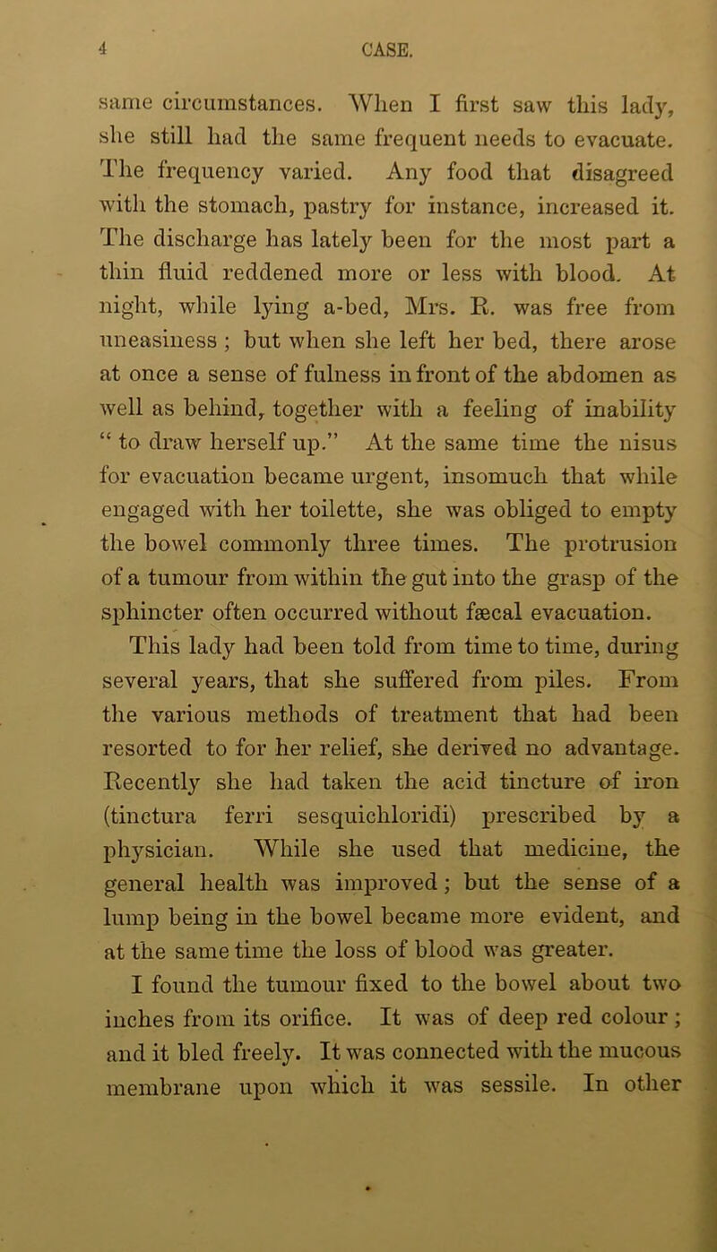 same circumstances. When I first saw this lady, she still had the same frequent needs to evacuate. The frequency varied. Any food that disagreed with the stomach, pastry for instance, increased it. The discharge has lately been for the most part a thin fluid reddened more or less with blood. At night, while lying a-bed, Mrs. E. was free from uneasiness ; but when she left her bed, there arose at once a sense of fulness in front of the abdomen as well as behind, together with a feeling of inability “ to draw herself up.” At the same time the nisus for evacuation became urgent, insomuch that while engaged with her toilette, she was obliged to empty the bowel commonly three times. The protrusion of a tumour from within the gut into the grasp of the sphincter often occurred without faecal evacuation. This lady had been told from time to time, during several years, that she suffered from piles. From the various methods of treatment that had been resorted to for her relief, she derived no advantage. Eecentl}'’ she had taken the acid tincture of iron (tinctura ferri sesquichloridi) prescribed by a physician. While she used that medicine, the general health was improved; but the sense of a lump being in the bowel became more evident, and at the same time the loss of blood was greater. I found the tumour fixed to the bowel about two inches from its orifice. It was of deep red colour ; and it bled freely. It was connected with the mucous membrane upon which it was sessile. In other