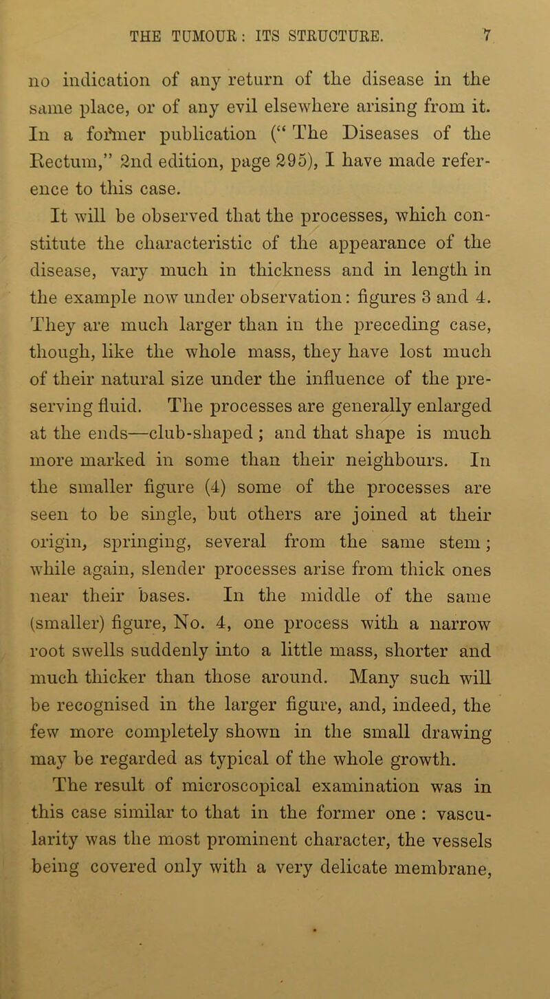 no indication of any return of tlie disease in the same place, or of any evil elsewhere arising from it. In a fofiner publication (“ The Diseases of the Rectum,” 2nd edition, page 295), I have made refer- ence to this case. It will be observed that the processes, which con- stitute the characteristic of the appearance of the disease, vary much in thickness and in length in the example now under observation: figures 3 and 4. They are much larger than in the preceding case, though, like the whole mass, they have lost much of their natural size under the influence of the pre- serving fluid. The processes are generally enlarged at the ends—club-shaped ; and that shape is much more marked in some than their neighbours. In the smaller figure (4) some of the processes are seen to be smgle, but others are joined at their origin, sprmging, several from the same stem; while again, slender processes arise from thick ones near their bases. In the middle of the same (smaller) figure. No. 4, one process with a narrow root swells suddenly into a little mass, shorter and much thicker than those around. Many such will be recognised in the larger figure, and, indeed, the few more completely shown in the small drawing may be regarded as typical of the whole growth. The result of microscopical examination was in this case similar to that in the former one ; vascu- larity was the most prominent character, the vessels being covered only with a very delicate membrane.