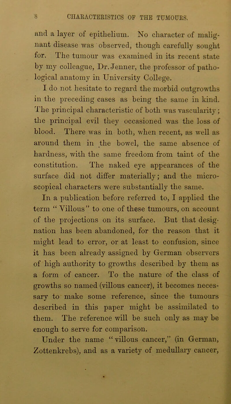and a layer of epithelium. No character of malig- nant disease was observed, though carefully sought for. The tumour was examined in its recent state by my colleague, Dr. Jenner, the professor of patho- logical anatomy in University College. I do not hesitate to regard the morbid outgrowths in the preceding cases as being the same in kind. The principal characteristic of both was vascularity; the principal evil they occasioned was the loss of blood. There was in both, when recent, as well as around them in the bowel, the same absence of hardness, with the same freedom from taint of the constitution. The naked eye appearances of the surface did not differ materially; and the micro- scopical characters were substantially the same. In a publication before referred to, I applied the term “ Villous” to one of these tumours, on account of the projections on its surface. But that desig- nation has been abandoned, for the reason that it might lead to error, or at least to confusion, since it has been already assigned by German observers of high authority to growths described by them as a form of cancer. To the nature of the class of growths so named (villous cancer), it becomes neces- sary to make some reference, since the tumours described in this paper might be assimilated to them. The reference will be such only as may be enough to serve for comparison. Under the name “villous cancer,” (in German, Zottenkrebs), and as a variety of medullary cancer,