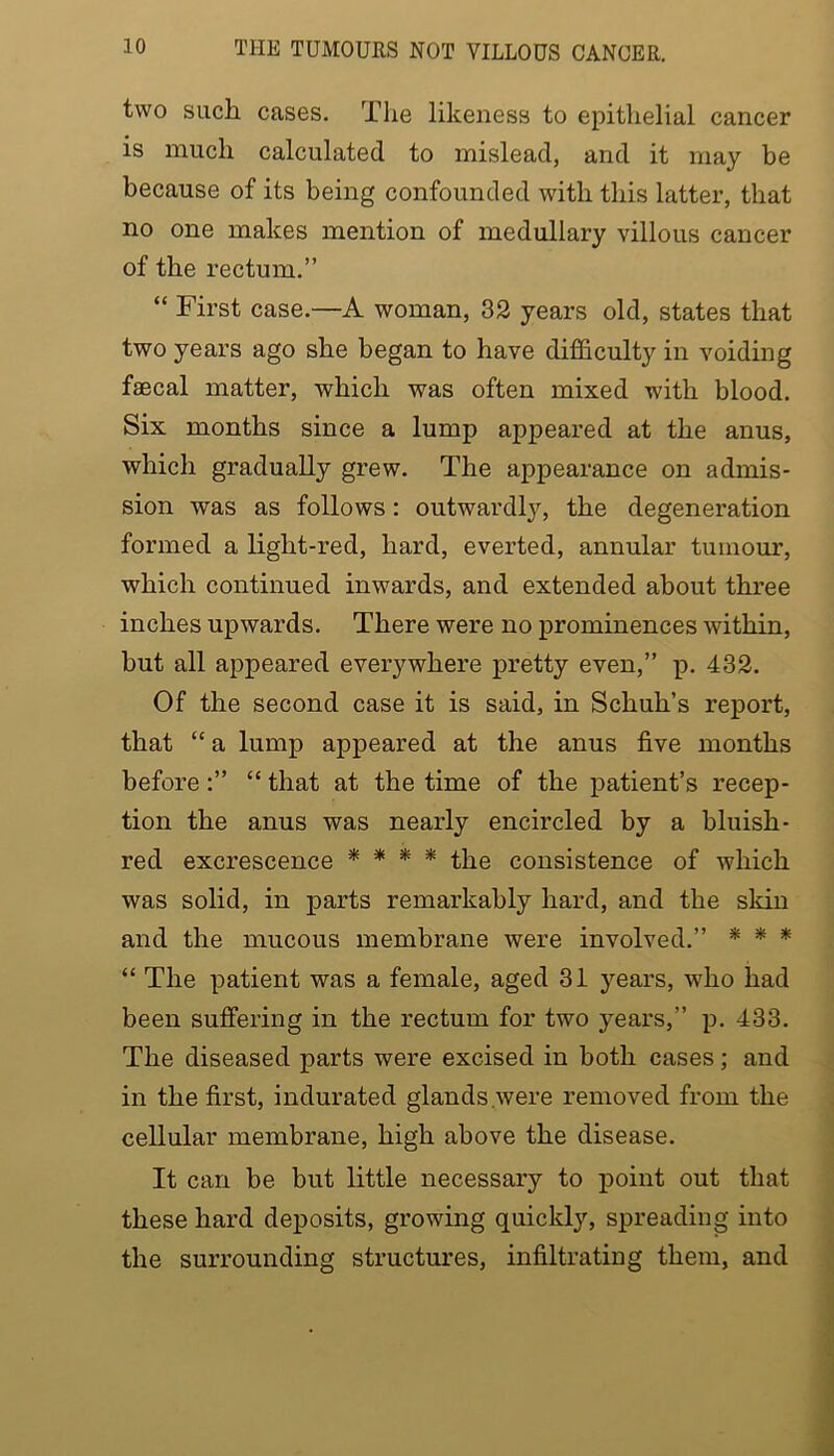 THE TUMOURS NOT VILLOUS CANCER. two siicli cases. Tlie likeness to epithelial cancer is much calculated to mislead, and it may be because of its being confounded with this latter, that no one makes mention of medullary villous cancer of the rectum.” “ First case.—A woman, 32 years old, states that two years ago she began to have difficulty in voiding faecal matter, which was often mixed with blood. Six months since a lump appeared at the anus, which gradually grew. The appearance on admis- sion was as follows: outwardly, the degeneration formed a light-red, hard, everted, annular tumour, which continued inwards, and extended about three inches upwards. There were no prominences within, but all appeared everywhere pretty even,” p. 432. Of the second case it is said, in Schuh’s report, that “a lump appeared at the anus five months before:” “ that at the time of the patient’s recep- tion the anus was nearly encircled by a bluish- red excrescence * * * * the consistence of which was solid, in parts remarkably hard, and the skin and the mucous membrane were involved.” * * * “ The patient was a female, aged 31 years, who had been suffering in the rectum for two years,” p. 433. The diseased parts were excised in both cases; and in the first, indurated glands were removed from the cellular membrane, high above the disease. It can be but little necessary to point out that these hard deposits, growing quickly, spreading into the surrounding structures, infiltrating them, and