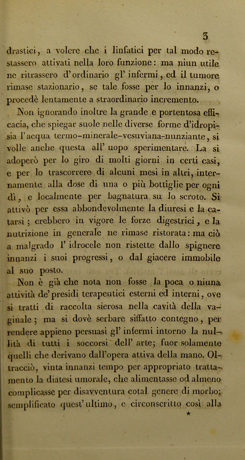 ilraslici, a volere clic i linfatici per tal modo re- stassero attivati nella loro funzione : ma niun utile ne ritrassero d’ordinario gl’infermi, ed il tumore rimase stazionario, se tale fosse per lo innanzi, o procedè lentamente a straordinario incremento. Non ignorando inoltre la grande e portentosa elìi-? cacia, che spiegar suole nelle diverse forme d’idropi- sia l’acqua termo-minerale-vesuviana-nunziante, si volle anche questa ali’ uopo sperimentare. La si adoperò per lo giro di molti giorni in certi casi, e per lo trascorrere di alcuni mesi in altri, inter- namente alla dose di una o più bottiglie per ogni d'i, e localmente per bagnatura su lo scroto. Si attivò per essa abbondevolmente la diuresi e la ca- tarsi ; crebbero in vigore le forze digestrici, e la nutrizione in generale ne rimase ristorata : ma ciò a malgrado 1’ idrocele non ristette dallo spignere innanzi i suoi progressi, o dal giacere immobile al suo posto. Non è già che nota non fosse la poca o ninna attività de’presidi terapeutici esterni ed interni, ove si tratti di raccolta sierosa nella cavità della va-^ ginale ; ma si dovè serbare siffatto contegno, per rendere appieno persuasi gl’ infermi intorno la nul-^ bià di tutti i soccorsi dell’ arte; fuor solamente quelli che derivano dall’opera attiva della mano. 01-. tracciò, vinta innanzi tempo per appropriato tratta-* mento la diatesi umorale, che alimentasse od almeno complicasse per disavventura cotal genere di morbo; semplificato quest’ultimo, e circonscritto così alla