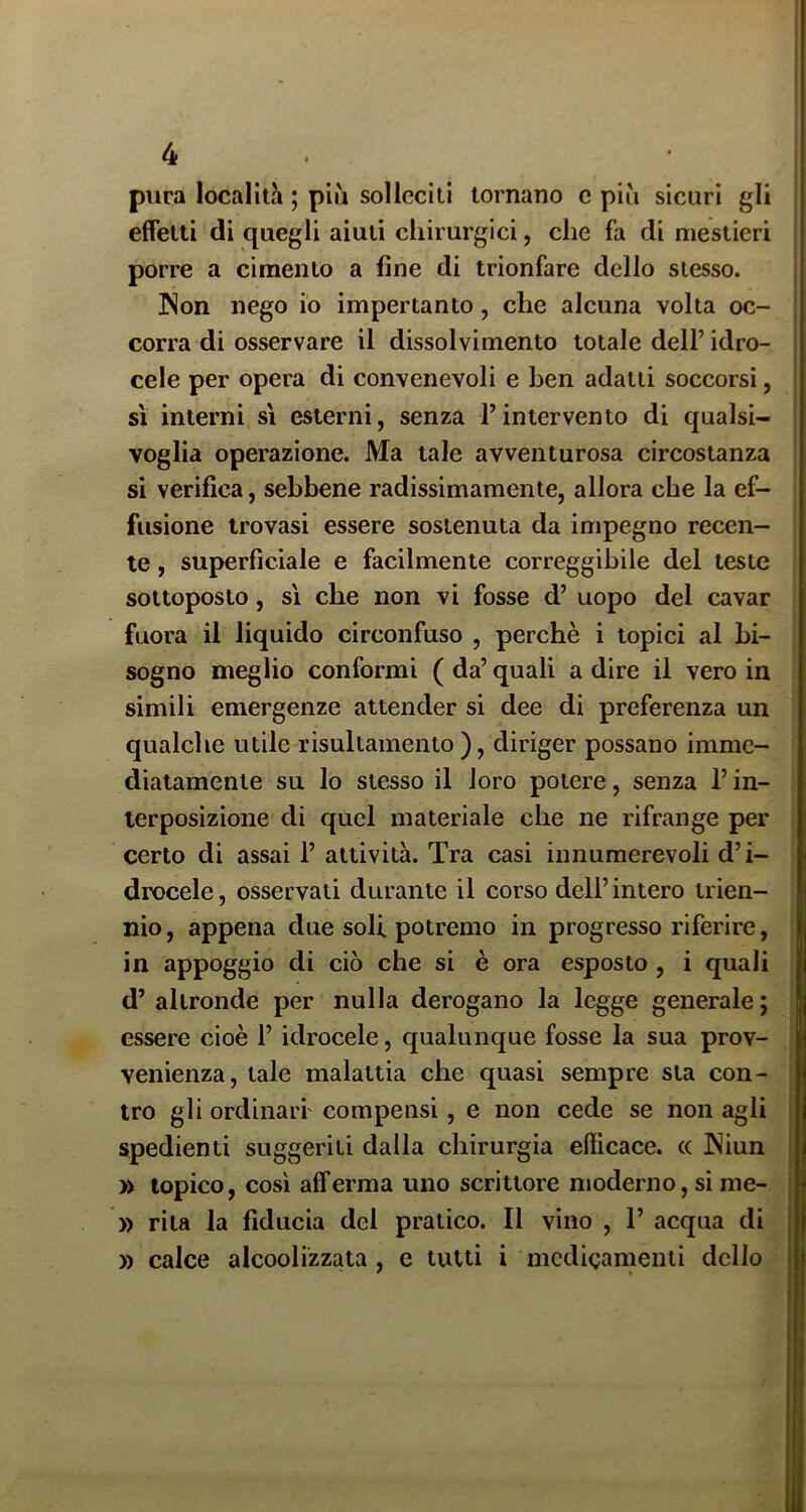 r 4 pura localith ; piu solleciti tornano c più sicuri gli effetli di quegli aiuti chirurgici, che fa di mestieri porre a cimento a fine di trionfare dello stesso. JNon nego io impertanto, che alcuna volta oc- corra di osservare il dissolvimento totale dell’ idro- cele per opera di convenevoli e ben adatti soccorsi, si interni si esterni, senza l’intervento di qualsi- voglia operazione. Ma tale avventurosa circostanza si verifica, sebbene radissimamente, allora che la ef- fusione trovasi essere sostenuta da impegno recen- te , superficiale e facilmente correggibile del teste sottoposto, si che non vi fosse d’ uopo del cavar fuora il liquido circonfuso , perchè i topici al bi- sogno meglio conformi (da’quali adire il vero in simili emergenze attender si dee di preferenza un qualche utile risultamento ), diriger possano imme- diatamente su lo stesso il loro potere, senza l’in- terposizione di quel materiale che ne rifrange per certo di assai 1’ attività. Tra casi innumerevoli d’i- drocele, osservati durante il corso dell’intero trien- nio , appena due soli potremo in progresso riferire, in appoggio di ciò che si è ora esposto , i quali d’ altronde per nulla derogano la legge generale ; essere cioè l’idrocele, qualunque fosse la sua prov- venienza, tale malattia che quasi sempre sta con- ! tro gli ordinari' compensi, e non cede se non agli j spedienti suggeriti dalla chirurgia efiicace. (( INiun | » topico, così afferma uno scrittore moderno, si me- » rita la fiducia del pratico. Il vino , 1’ acqua di )) calce alcoolizzata , c tutti i medicamenti dello