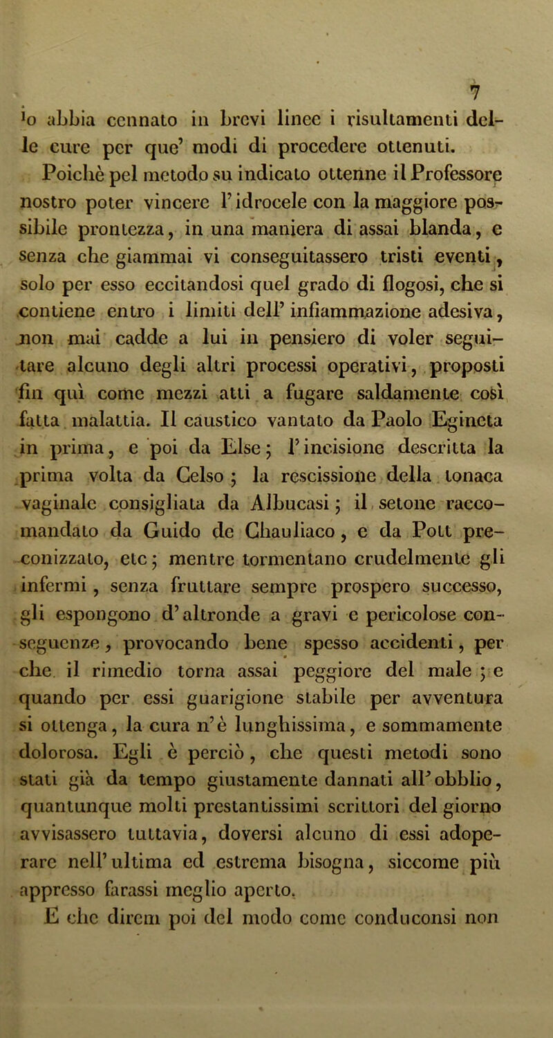 *0 abbia ccnnato in brevi linee i risultamenti del- le cure per que’ modi di procedere ottenuti. Poiché pel metodo su indicato ottenne il Professore nostro poter vincere l’idrocele con la maggiore posr sibilo prontezza, in una maniera di assai blanda, e senza che giammai vi conseguitassero tristi eventi,, solo per esso eccitandosi quel grado di flogosi, che si contiene entro i limiti dell’ infiammazione adesiva, jion mai cadde a lui in pensiero di voler segui- tare alcuno degli altri processi operativi, proposti .fin qui come mezzi atti a fugare saldamente così fatta malattia. Il càustico vantato da Paolo Egincta in prima, e poi da Else; l’incisione descritta la prima volta da Gelso ; la rescissione della tonaca vaginale consigliata da Albucasi ; il, setone racco- mandato da Guido de Ghauliaco, e da Pott pre- conizzato, etc; mentre tormentano crudelmente gli infermi, senza fruttare sempre prospero successo, gli espongono d’altronde a gravi e pericolose con- seguenze , provocando bene spesso accidenti, per che il rimedio torna assai peggiore del male ; e quando per essi guarigione stabile per avventura si ottenga, la cura n’è lunghissima, e sommamente dolorosa. Egli è perciò, che questi metodi sono stali già da tempo giustamente dannati alP obblio, quantunque molti prestantissimi scrittori del giorno avvisassero tuttavia, doversi alcuno di essi adope- rare nell’ultima ed estrema bisogna, siccome più appresso farassi meglio aperto. E che direni poi del modo come condu consi non