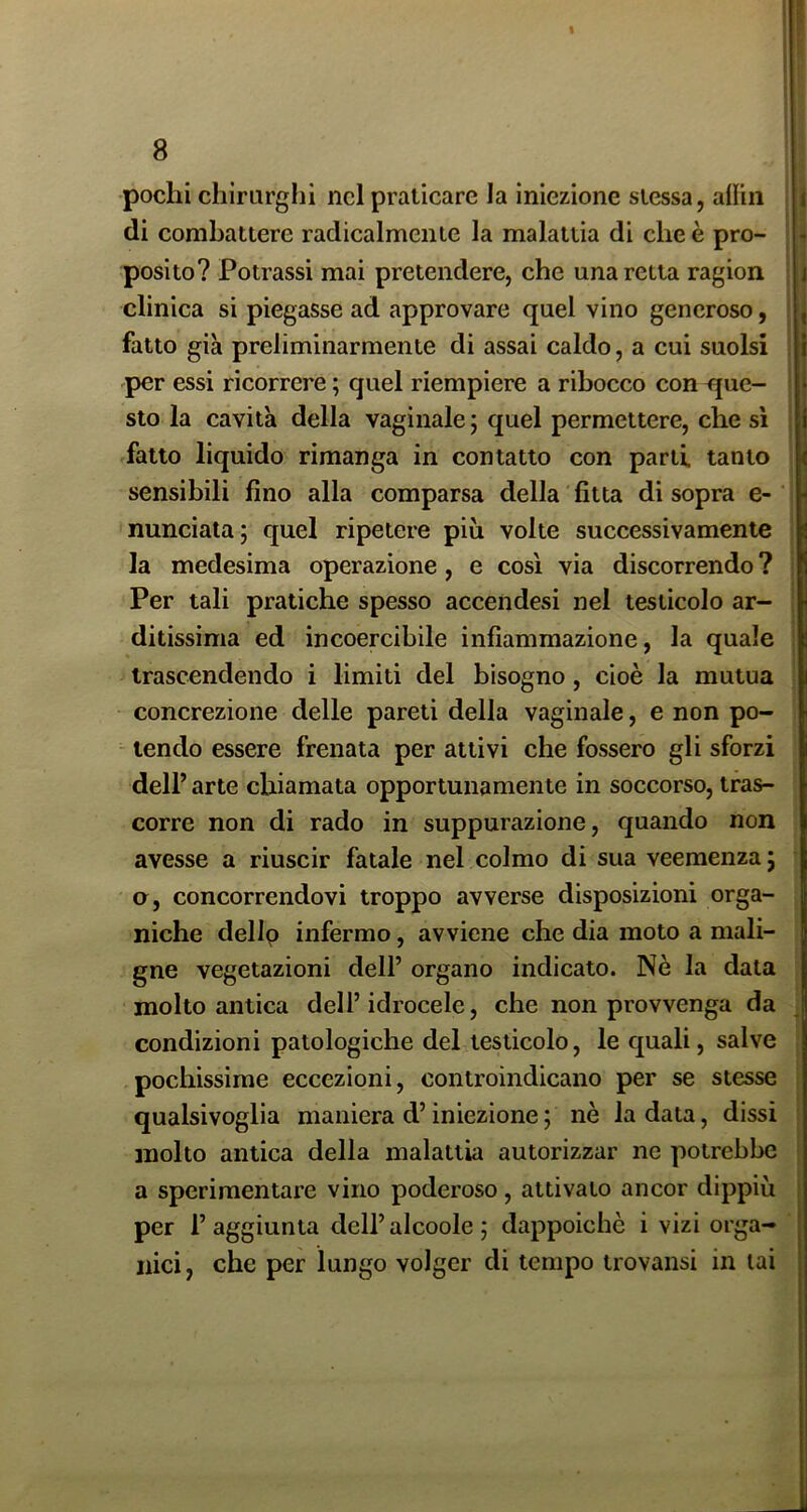 pochi chirarglii nel praticare la iniezione stessa, alliii di combattere radicalmente la malattia di che è pro- posito? Potrassi mai pretendere, che una retta ragion clinica si piegasse ad approvare quel vino generoso, fatto già preliminarmente di assai caldo, a cui suolsi per essi ricorrere ; quel riempiere a ribocco con que- sto la cavità della vaginale; quel permettere, che si fatto liquido rimanga in contatto con parti tanto sensibili fino alla comparsa della fitta di sopra e- nunciata; quel ripetere più volte successivamente la medesima operazione , e cosi via discorrendo ? Per tali pratiche spesso accendesi nel testicolo ar- ditissima ed incoercibile infiammazione, la quale trascendendo i limiti del bisogno, cioè la mutua concrezione delle pareti della vaginale, e non po- - tendo essere frenata per attivi che fossero gli sforzi dell’ arte chiamata opportunamente in soccorso, tras- corre non di rado in suppurazione, quando non avesse a riuscir fatale nel colmo di sua veemenza ; Q, concorrendovi troppo avverse disposizioni orga- niche dellp infermo, avviene che dia moto a mali- gne vegetazioni dell’ organo indicato. Nè la data molto antica dell’idrocele, che non provvenga da condizioni patologiche del testicolo, le quali, salve pochissime eccezioni, controindicano per se stesse qualsivoglia maniera d’iniezione ; nè la data, dissi molto antica della malattia autorizzar ne potrebbe a sperimentare vino poderoso, attivato ancor dippiù per l’aggiunta dell’alcoole ; dappoiché i vizi orga- nici , che per lungo volger di tempo trovansi in lai ì \ I