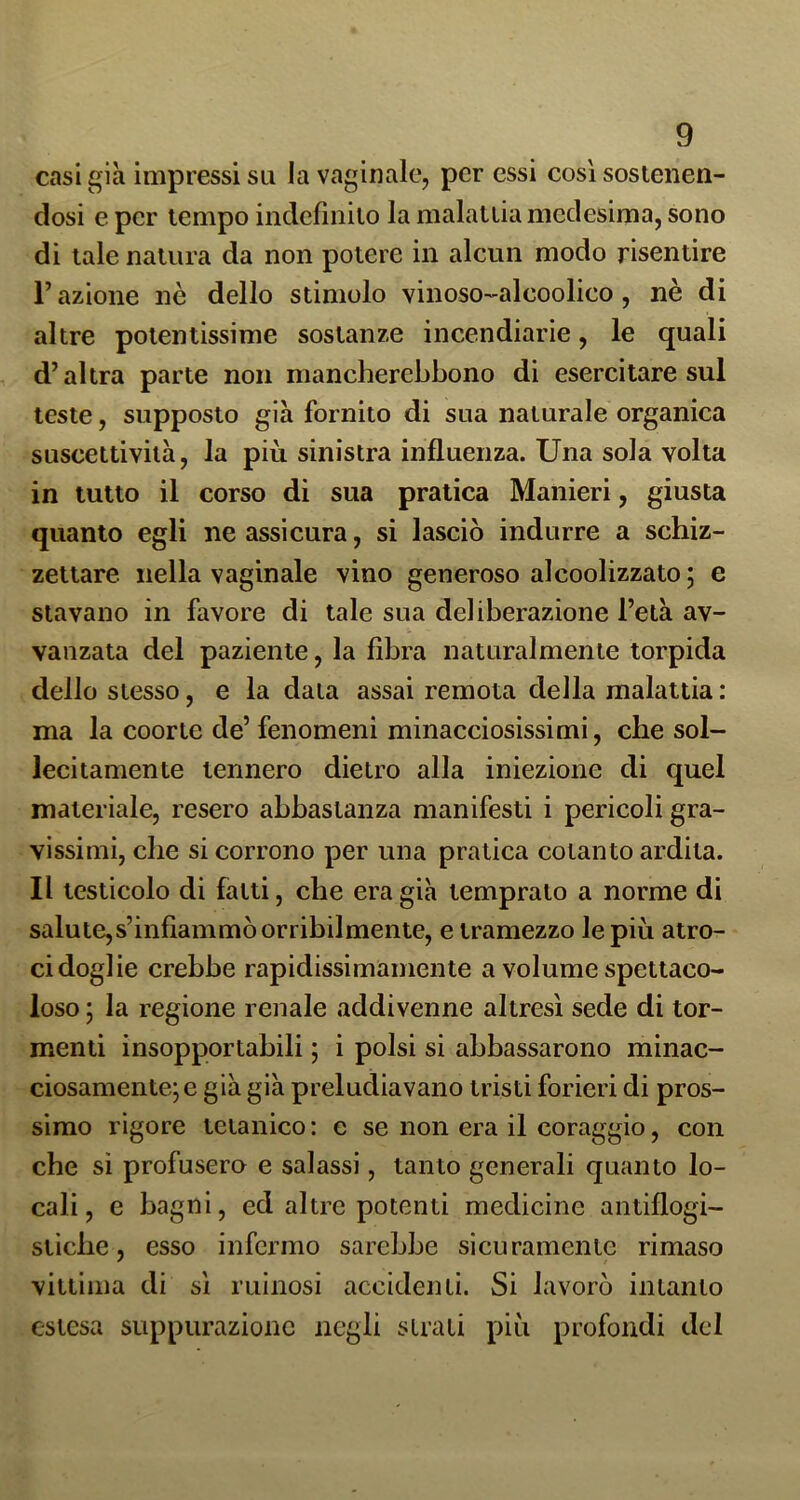 casi già impressi su la vaginale, per essi così sostenen- dosi e per tempo indefinito la malattia medesima, sono di tale natura da non potere in alcun modo risentire l’azione nè dello stimolo vinoso-alcoolico, nè di altre potentissime sostanze incendiarie, le quali d’altra parte non mancherebbono di esercitare sul teste, supposto già fornito di sua naturale organica suscettività, la più sinistra influenza. Una sola volta in tutto il corso di sua pratica Manieri, giusta quanto egli ne assicura, si lasciò indurre a schiz- zettare nella vaginale vino generoso alcoolizzato ; e stavano in favore di tale sua deliberazione l’età av- vanzata del paziente, la fibra naturalmente torpida dello stesso, e la data assai remota della malattia: ma la coorte de’ fenomeni minacciosissimi, che sol- lecitamente tennero dietro alla iniezione di quel materiale, resero abbastanza manifesti i pericoli gra- vissimi, die si corrono per una pratica cotanto ardita. Il testicolo di fatti, che era già temprato a norme di salute,s’inflammò orribilmente, e tramezzo le più atro- ci doglie crebbe rapidissimamente a volume spettaco- loso ; la regione renale addivenne altresì sede di tor- menti insopportabili ; i polsi si abbassarono minac- ciosamente; e già già preludiavano tristi forieri di pros- simo rigore tetanico : e se non era il coraggio, con che si profusero e salassi, tanto generali quanto lo- cali, e bagni, ed altre potenti medicine antiflogi- stiche, esso infermo sarebbe sicuramente rimaso vittima di sì ruinosi accidenti. Si lavorò intanto estesa suppurazione negli strati più profondi del