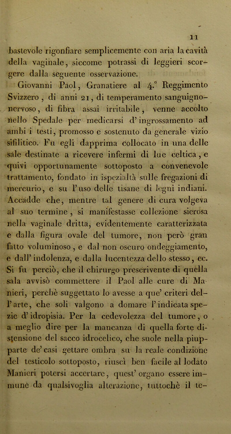 bastevole rigonfiare semplicemente con aria la cavita della vaginale, siccome potrassi di leggieri scor- gere dalla seguente osservazione. Giovanni Paol, Granatiere al 4«° Reggimento Svizzero , di anni 21, di temperamento sanguigno- nervoso , di fibra assai irritabile, venne accolto nello Spedale per medicarsi d’ingrossamento ad ambi i testi, promosso e sostenuto da generale vizio sifilitico. Fu egli dapprima collocato in una delle sale destinate a ricevere infermi di lue celtica, e quivi opportunamente sottoposto a convenevole trattamento, fondato in ispezialtà sulle fregazioni di mercurio, e su l’uso delle tisane di legni indiani. Accadde che, mentre tal genere di cura volgeva al suo termine , si manifestasse collezione sierosa nella vaginale dritta, evidentemente caratterizzata e dalla figura ovale del tumore, non però gran fatto voluminoso , e dal non oscuro ondeggiamento, e dall’indolenza, e dalla lucentezza dello stesso, ec. Si fu perciò, che il chirurgo prescrivente di quella sala avvisò commettere il Paol alle cure di Ma nieri, perchè suggettato lo avesse a que’ criteri del- l’arte, che soli valgono a domare l’indicata spe- zie d’idropisia. Per la cedevolezza del tumore, o a meglio dire per la mancanza di quella forte di- stensione del sacco idrocelico, che suole nella piup- parte de’casi gettare ombra su la reale condizione del testicolo sottoposto, riuscì ben facile al lodato Manieri potersi accertare, quest’ organo essere im- mune da qualsivoglia alterazione, tuttoché il tc-