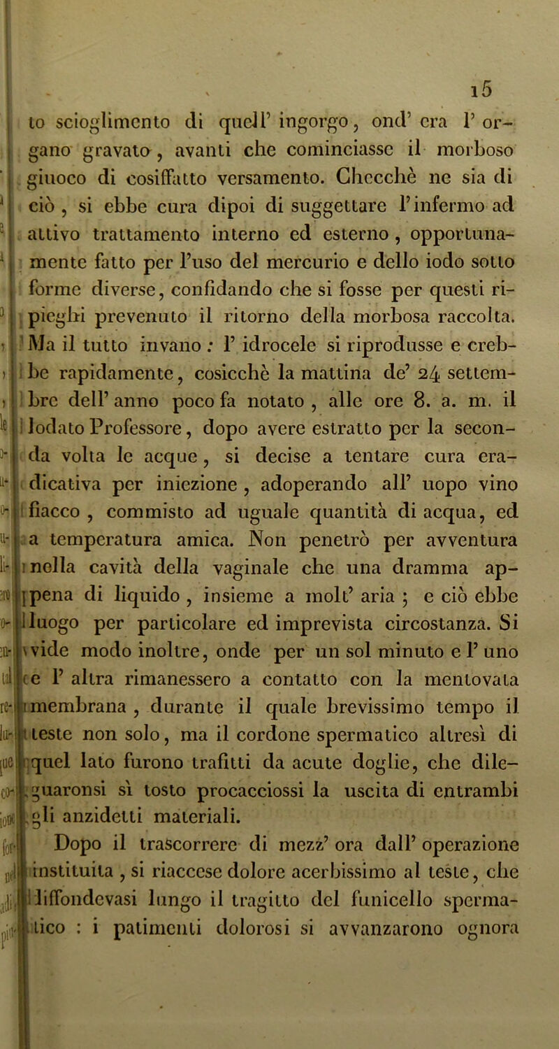 lo scioglimento di quell’ingorgo, ond’era l’or- gano gravala, avanli che cominciasse il morboso . giuoco di cosiffatto versamento. Checché ne sia di ciò, si ebbe cura dipoi di suggettare l’infermo ad . attivo trattamento interno ed esterno, opportima- ’ mente fatto per l’uso del mercurio e dello iodo sotto : forme diverse, confidando che si fosse per questi ri- I pieghi prevenuto il ritorno della morbosa raccolta. ? Ma il tutto invano ; 1’ idrocele si riprodusse e creb- r be rapidamente, cosicché la mattina de’ 24 settem- j bre dell’ anno poco fa notato , alle ore 8. a. m. il :1 lodato Professore, dopo avere estratto per la secon- da volta le acque , si decise a tentare cura era- edicatìva per iniezione, adoperando all’ uopo vino * fiacco , commisto ad uguale quantità di acqua, ed U:!;^a temperatura amica. Non penetrò per avventura molla cavità della vaginale che una dramma ap- jpena di liquido , insieme a moli’ aria ; e ciò ebbe Jluogo per particolare ed imprevista circostanza. Si wide modo inoltre, onde per un sol minuto e 1’ uno ce 1’ altra rimanessero a contatto con la mentovala re-i imembrana , durante il quale brevissimo tempo il t teste non solo, ma il cordone spermatico altresì di |ucii;quel lato furono trafitti da acute doglie, che dile- guaronsi sì tosto procacciossi la uscita di entrambi ,»li anzidetli materiali. Dopo il trascorrere di mezz’ ora dall’ operazione insiituita , si riaccese dolore acerbissimo al teste, che liffondevasi lungo il tragitto del funicello spcrma- jii^ftiiico : i patimenti dolorosi si avvanzarono ognora le *1 to^i Ì0D£‘ (or-! Dfll .ìii; pili'