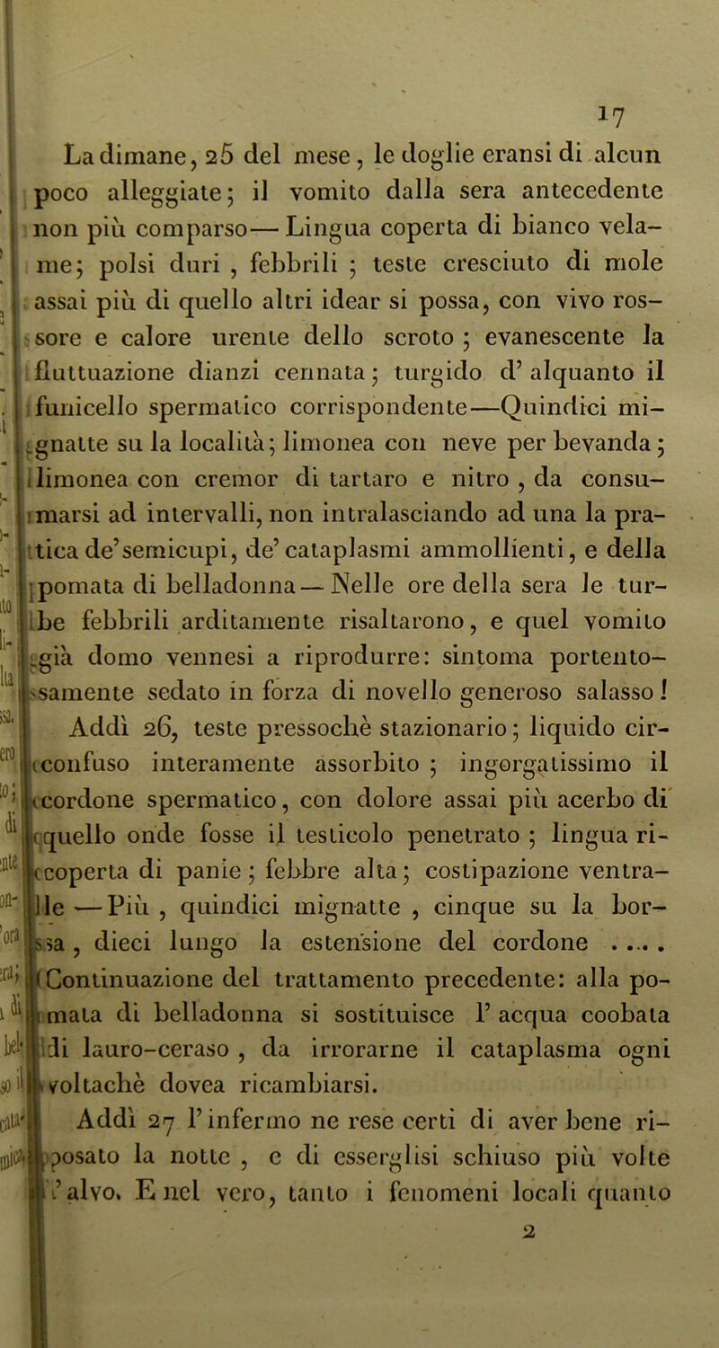 j orij II ra; l)Cl' il i'I ic^i 17 La dimane, 26 del mese, le doglie eransi di alcun poco alleggiate; il vomito dalla sera antecedente non più comparso— Lingua coperta di bianco vela- me; polsi duri , febbrili ; teste cresciuto di mole assai più di quello altri idear si possa, con vivo ros- sore e calore urente dello scroto ; evanescente la fluttuazione dianzi cennata; turgido d’alquanto il ifunicello spermatico corrispondente—Quindici mi- ^gnatte su la località; limonea con neve per bevanda ; limonea con cremor di tartaro e nitro , da consu- marsi ad intervalli, non intralasciando ad una la pra- tticade’semicupi, de’cataplasmi ammollienti, e della jpomata di belladonna—Nelle ore della sera le lur- Ibe febbrili arditamente risaltarono, e quel vomito igià domo vennesi a riprodurre: sin toma portento- 'Samente sedato in forza di novello generoso salasso! Addì 26, teste pressoché stazionario ; liquido cir- jicoiifuso interamente assorbito ; ingorgatissimo il scordone spermatico, con dolore assai più acerbo di' :;quello onde fosse il testicolo penetrato ; lingua ri- :coperta di panie; febbre alta; costipazione ventra- lle —Più , quindici mignatte , cinque su la bor- sa , dieci lungo la estensione del cordone Continuazione del trattamento precedente: alla po- mata di belladonna si sostituisce 1’ acqua coobata [iJi lauro-ceraso , da irrorarne il cataplasma ogni voltachè dovea ricambiarsi. Addì 27 l’infermo ne rese certi di aver bene ri- sposato la notte , c di esserglisi schiuso più volte L’alvo. Enel vero, tanto i fenomeni locali quanto 2