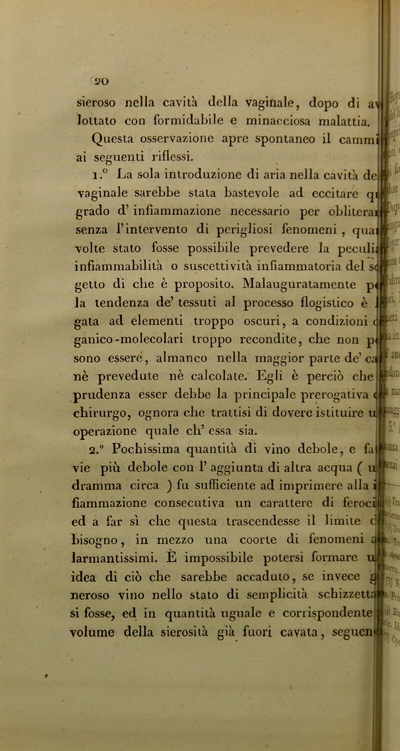 sieroso nella cavità della vaginale, dopo di a lottato con formidabile e minacciosa malattia. Questa osservazione apre spontaneo il camm ai seguenti riflessi. 1. ° La sola introduzione di aria nella cavità de vaginale sarebbe stata bastevole ad eccitare qi grado d’infiammazione necessario per oblitera senza l’intervento di perigliosi fenomeni , qua volte stalo fosse possibile prevedere la peculi, infiammabilità o suscettività infiammatoria del s getto di che è proposito. Malauguratamente p la tendenza de’ tessuti al processo flogistico è . gala ad elementi troppo oscuri, a condizioni gallico-molecolari troppo recondite, che non p sono essere, almanco nella maggior parte de’c. nè prevedute nè calcolate. Egli è perciò che prudenza esser debbe la principale prerogativa chirurgo, ognora che trattisi di dovere istituire operazione quale eh’ essa sia. 2. ° Pochissima quantità di vino debole, e fa vie più debole con 1’ aggiunta di altra acqua ( dramma circa ) fu sufficiente ad imprimere alla fiammazione consecutiva un carattere di feroc ed a far sì che questa trascendesse il limite d bisogno, in mezzo una coorte di fenomeni larmantissimi. E impossibile potersi formare idea di ciò che sarebbe accaduto, se invece neroso vino nello stato di semplicità schizzetti si fosse, ed in quantità uguale e corrispondente volume della sierosità già fuori cavata, seguen