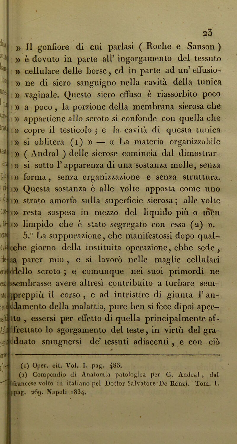 :ln H[ lor Dae I Hi izio- trai tesi er, pia i ri 1 di ere- I as- len' e. lidC' 23 )) Il gonfiore di cui parlasi ( Roclie e Sanson ) )) è dovuto in parte all’ ingorgamento del tessuto ; » cellulare delle borse, ed in parte ad un’ effusio- )) ne di siero sanguigno nella cavità della tunica : » vaginale. Questo siero effuso è riassorbito poco ' )) a poco , la porzione della membrana sierosa che ' » appartiene allo scroto si confonde con quella che » copre il testicolo ; e la cavità di questa tunica ))) si oblitera (i) » — (C La materia organizzabile i )) ( Andrai ) delle sierose comincia dal dimostrar- ))) si sotto l’apparenza di una sostanza molle, senza O) forma, senza organizzazione e senza struttura. ;» Questa sostanza è alle volte apposta come uno ))) strato amorfo sulla superficie sierosa; alle volte ))) resta sospesa in mezzo del liquido piu o inén )) limpido che è stato segregato con essa (2) ». 5.° La suppurazione, che manifestossi dopo qual- che giorno della instituita operazione, ebbe sede, aa parer mio, e si lavorò nelle maglie cellulari criiicdello scroto ; e comunque nei suoi primordi ne essolssembrasse avere altresì contribuito a turbare sem- nifl ijpreppiìi il corso , e ad intristire di giunta 1’ an- ]61 edamento della malattia, pure ben si fece dipoi aper- osii Ilo , essersi per effetto di quella principalmente af- àell i frettato lo sgorgamento del leste, in virtù del gra- 0t|idualo smugnersi de’ tessuti adiacenti , e con ciò (( ors«| (1) Oper. cit. Voi. I. pag. 4^6. (2) Compendio di Aiialomia patologica pei' G. Andrai , dal ifrancesc volto in italiano pel Dottor {salvatore De Renzi. Tom. I. ipag. 269. Napoli 1834.