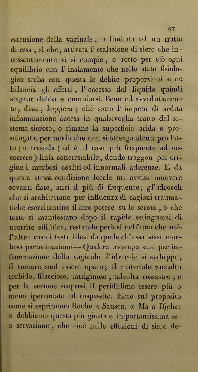 estensione della vaginale , o limitata ad un tratto di essa , sì che, attivata 1’ esalazione di siero che in- cessantemente vi si compie , e rotto per ciò ogni equilibrio con T inalamento che nello stato fisiolo- gico serba con questa le debile proporzioni e ne bilancia gli effetti , 1’ eccesso del liquido quindi stagnar debba e cumularsi. Bene ed avvedutamen- te , dissi , leggiera ; chè sotto T impeto di -ardila infiammazione accesa in qualsivoglia tratto del si- stema sieroso, o rimane la superficie arida e pro- sciugala, per modo che non si ottenga alcun prodot- to ; o trasuda ( ed è il caso più frequente ad oc- correre ) linfa concrescibile, donde traggon poi ori- gine i morbosi coaliti od innormali aderenze. E da questa stessa condizione locale mi avviso muovere soventi fiate, anzi il più di frequente, gl’ idroceli che si architettano per influenza di cagioni trauma- tiche esercitanti no il loro potere su lo scroto , o che tosto si manifestano dopo il rapido estinguersi di uretrite sifilitica, restando però sì nell’uno che nel- l’altro caso i testi illesi da quale eh’essa siasi mor- bosa partecipazione— Qualora avvenga che per in- fiammazione della vaginale l’idrocele si sviluppi , il tumore suol essere opaco ; il materiale raccolto torbido, filaccioso, lattiginoso , talvolta rossastro ; e per la sezione scopresi il perididimo essere più o meno iperemiato ed inspessito. Ecco sul proposito come si esprimono Roche e Sanson. a Ma a Bichat )) dobbiamo questa più giusta e importantissima os- )) scrvazione , che cioè nelle effusioni di siero de-