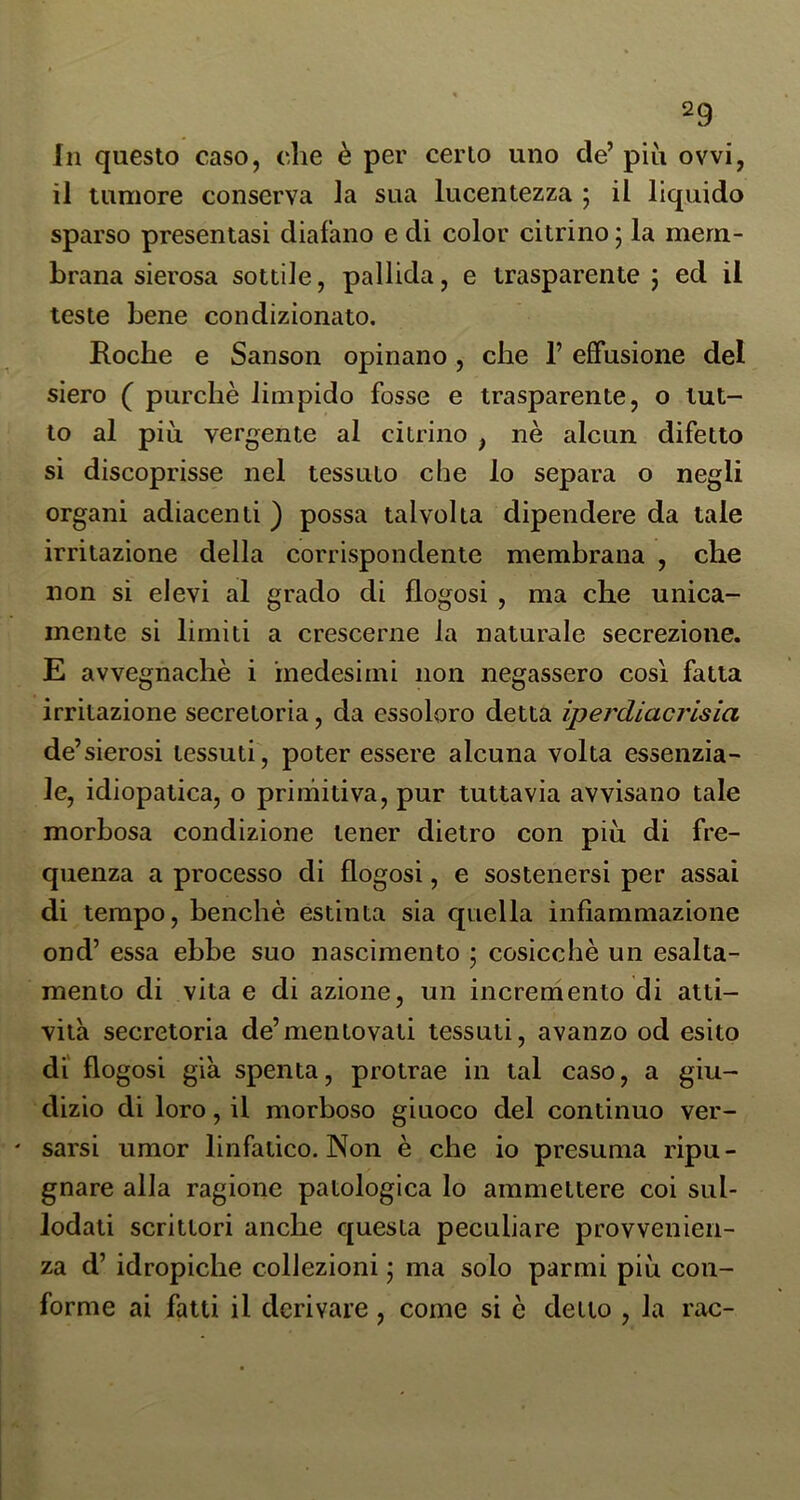 In questo caso, che è per certo uno de’ più ovvi, il tumore conserva la sua lucentezza j il liquido sparso presentasi diafano e di color citrino ; la mem- brana sierosa sottile, pallida, e trasparente j ed il teste bene condizionato. Roche e Sanson opinano, che 1’ effusione del siero ( purché limpido fosse e trasparente, o tut- to al più vergente al citrino , nè alcun difetto si discoprisse nel tessuto che lo separa o negli organi adiacenti ) possa talvolta dipendere da tale irritazione della corrispondente membrana , che non si elevi al grado di flogosi , ma che unica- mente si limiti a crescerne la naturale secrezione. E avvegnaché i medesimi non negassero così fatta irritazione secretoria, da essoloro detta iperdiacrlsia de’sierosi tessuti, poter essere alcuna volta essenzia- le, idiopatica, o primitiva, pur tuttavia avvisano tale morbosa condizione tener dietro con più di fre- quenza a processo di flogosi, e sostenersi per assai di tempo, benché estinta sia quella infiammazione ond’ essa ebbe suo nascimento • cosicché un esalta- mento di vita e di azione, un incremento di atti- vità secretoria de’mentovati tessuti, avanzo od esito di flogosi già spenta, protrae in tal caso, a giu- dizio di loro, il morboso giuoco del continuo ver- ' sarsi umor linfatico. Non è che io presuma ripu- gnare alla ragione patologica lo ammettere coi sul- lodati scrittori anche questa peculiare provvenien- za d’ idropiche collezioni ; ma solo parmi più con- forme ai fatti il derivare, come si è detto , la rac-