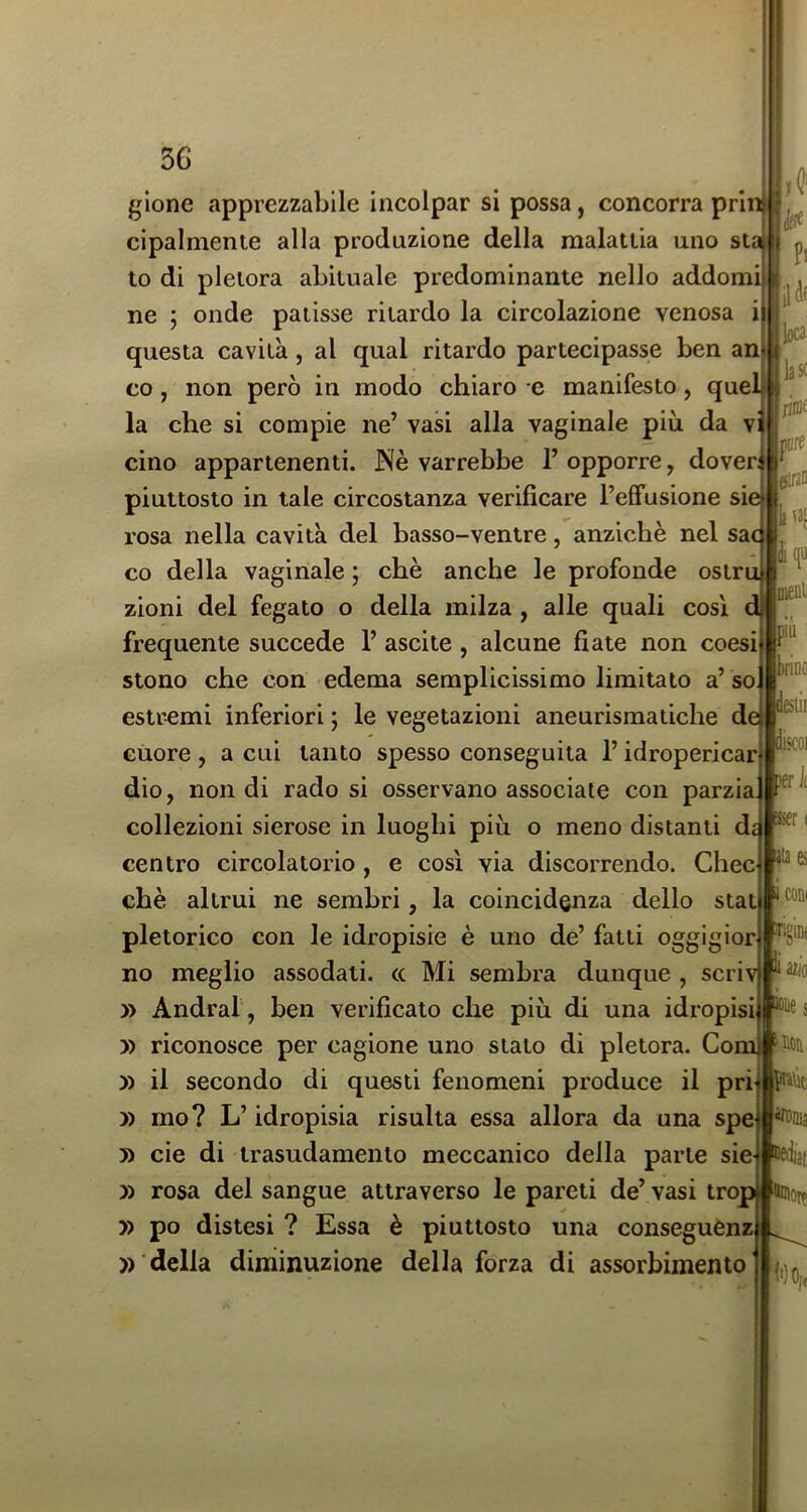 lasf jiiDf iure eififl Ijvas u meni' iiù KÌDe glene apprezzabile incolpar si possa, concorra pri cipalniente alla produzione della malattia uno st to di pletora abituale predominante nello addomi ne ; onde patisse ritardo la circolazione venosa questa cavità, al qual ritardo partecipasse ben an co, non però in modo chiaro e manifesto, quel la che si compie ne’ vasi alla vaginale più da vi cino appartenenti. Nè varrebbe l’opporre, dover; piuttosto in tale circostanza verificare l’effusione si rosa nella cavità del basso-ventre, anziché nel sac co della vaginale ; chè anche le profonde ostru zioni del fegato o della milza, alle quali così frequente succede 1’ ascile, alcune fiate non coesi stono che con edema semplicissimo limitato a’so estremi inferiori ; le vegetazioni aneurismatiche de Giiore , a cui tanto spesso conseguita l’idropericar dio, non di rado si osservano associate con parzi collezioni sierose in luoghi più o meno distanti d, centro circolatorio, e così via discorrendo. Chec chè altrui ne sembri, la coincidenza dello stai pletorico con le idropisie è uno de’ fatti oggigior no meglio assodati, cc Mi sembra dunque , scriv ^ » Andrai , ben verificato che più di una idropisi » riconosce per cagione uno stato di pletora, Com -loa » il secondo di questi fenomeni produce il pri Nic » ino? L’idropisia risulta essa allora da una spe 5) eie di trasudamento meccanico della parte sie Bdiai » rosa del sangue attraverso le pareti de’ vasi trop Hcio^ y> po distesi ? Essa è piuttosto una conseguCnz della diminuzione della forza di assorbimento'