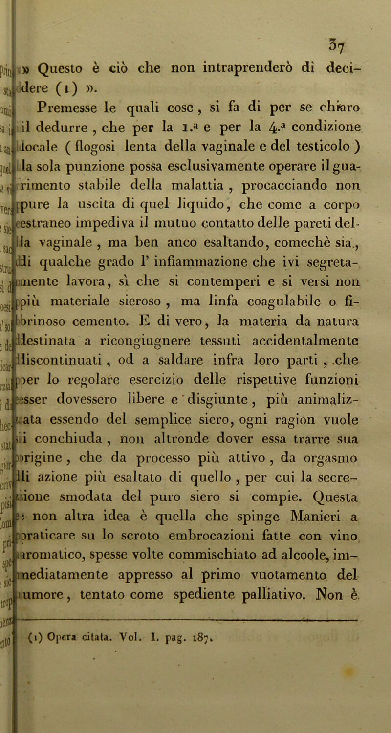 ‘Sta dui sa i laii^ 37 piin » Questo è ciò che non intraprenderò di deci- dere (i) ». Premesse le quali cose, si fa di per se chitìro il dedurre , che per la i.« e per la 4-^ condizione locale ( flogosi lenta della vaginale e del testicolo ) jael ila sola punzione possa esclusivamente operare ilgua- 3y rimento stabile della malattia, procacciando non ygp [pure la uscita di quel liquido, che come a corpo eestraneo impediva il mutuo contatto delle pareti del- Ha vaginale , ma ben anco esaltando, comechè sia., di qualche grado 1’ infiammazione che ivi segreta- ri ^imentc lavora, si che si contempcri e si versi non pili materiale sieroso , ma linfa coagulabile o fì- jijQ brinoso cemento. E di vero, la materia da natura j jg llestinaia a ricongiugnere tessuti accidentalmente icar rzia. idi U lor « ipisii loffi! pri' spe lliscontinuati, od a saldare infra loro parti , .che )DCr lo regolare esercizio delle rispettive funzioni '.'isser dovessero libere e'disgiunte, più animaliz- Irgg i..ata essendo del semplice siero, ogni ragion vuole li conchiuda , non altronde dover essa trarre sua wigine , che da processo più attivo , da orgasmo ^ Ili azione più esaltalo di quello , per cui la secre- doiie smodata del puro siero si compie. Questa !ì non altra idea è quella che spinge Manieri a aralicare su lo scroto embrocazioni fatte con vino Iaromatico, spesse volte commischiato ad alcoole, im- nediatamenle appresso al primo vuotamento del umore, tentato come spediente palliativo. Non è. I Sl6' trop 0 (1) Opera citata. Voi. I. pag. 187.
