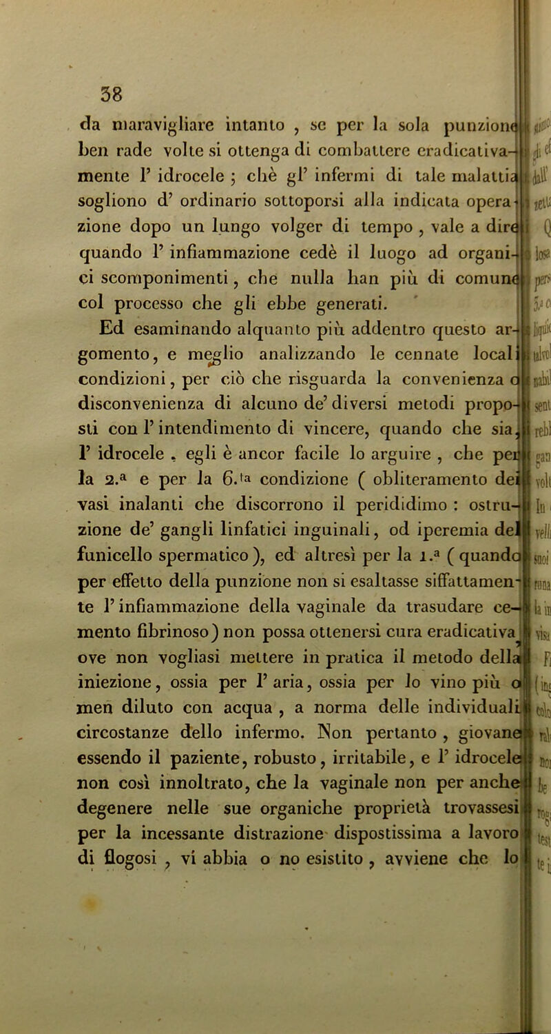 da maravigliare intanto , se per la sola punziom ben rade volte si ottenga di combattere eradicativa- volt mente 1’ idrocele ; cliè gl’ infermi di tale malatti sogliono d’ ordinario sottoporsi alla indicata opera zione dopo un lungo volger di tempo , vale a dir quando l’infiammazione cedè il luogo ad organi-ì ci scomponimenti, che nulla han piu di comune col processo che gli ebbe generati. Ed esaminando alquanto più addentro questo ar-r gomento, e m^lio analizzando le connate locai condizioni, per ciò che risguarda la convenienza disconvenienza di alcuno de’diversi metodi propo-| sti con l’intendimento di vincere, quando che sia, 1’ idrocele , egli è ancor facile lo arguire , che pei gaa la 52.^ e per la condizione ( obliteramento dei vasi inalanti che discorrono il perididimo : ostru4| ;Id zione de’ gangli linfatici inguinali, od iperemia de| funicello spermatico), ed altresì per la i.» ( quando* per effetto della punzione non si esaltasse siffattamen- te l’infiammazione della vaginale da trasudare ce-| mento fibrinoso) non possa ottenersi cura eradicativa^ ove non vogliasi mettere in pratica il metodo dell^ f iniezione, ossia per l’aria, ossia per lo vino più oi (ine men diluto con acqua , a norma delle individuai li circostanze dello infermo. Non pertanto , giovaneij essendo il paziente, robusto, irritabile, e l’idrocele non così innoltrato, che la vaginale non per anche degenere nelle sue organiche proprietà trovassesi per la incessante distrazione' dispostissima a lavoro di flogosi , vi abbia o no esistito , avviene che lo Vfll] noi rtiDa laÌB visa it)«i J test tei] I