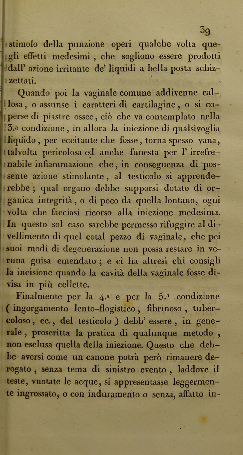 i ^9 1 -stimolo della punzione operi qualche volta que- :-gIi efFetii medesimi , che sogliono essere prodotti dall’ azione irritante de’ liquidi a bella posta schiz- zettati. Quando poi la vaginale comune addivenne cal- ìlosa, o assunse i caratteri di cartilagine, o si co- ! perse di piastre ossee, ciò che va contemplato nella . 5.a condizione, in allora la iniezione di qualsivoglia i liquido, per eccitante che fosse, torna spesso vana, I talvolta pericolosa ed anche funesta per 1’ irrefre- ;nabile infiammazione che, in conseguenza di pos- ' sente azione stimolante, al testicolo si apprende- I rebbe ; qual organo debbe supporsi dotato di or- ganica integrità, o di poco da quella lontano, ogni volta che facciasi ricorso alla iniezione medesima. ■ In questo sol caso sarebbe permesso rifuggire al di- vellimento di quel colai pezzo di vaginale, che pei suoi modi di degenerazione non possa restare in ve- ; runa guisa emendalo ; e ci ha altresì chi consigli la incisione quando la cavità della vaginale fosse di- visa in più cellette. Finalmente per la 4» e per la 5.^ condizione ( ingorgamento lento-flogisiico, fibrinoso , tuber- coloso , ec., del testicolo ) debb’ essere , in gene- rale , proscritta la pratica di qualunque metodo , non esclusa quella della iniezione. Questo che deb- be aversi come un canone potrà però rimanere de- rogato , senza tema di sinistro evento , laddove il leste, vuotate le acque, si appresentasse leggermen- te ingrossalo, o con induramento o senza, affatto in-