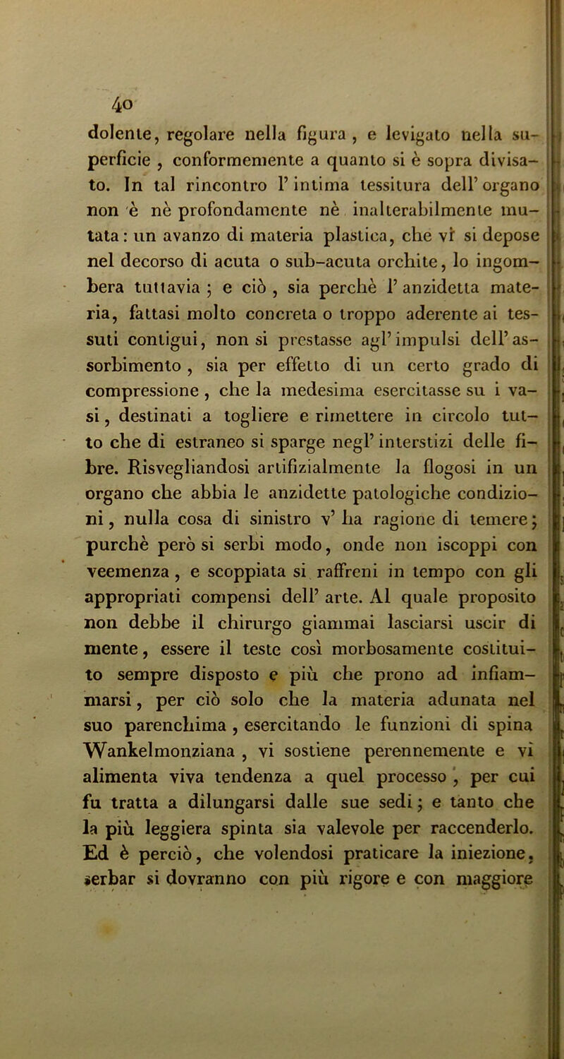 dolerne, regolare nella figura , e levigalo nella su- perficie , conformemente a quanto si è sopra divisa- to. In tal rincontro l’intima tessitura dell’organo non e nè profondamente nè inalterabilmente mu- tata : un avanzo di materia plastica, che vf si depose nel decorso di acuta o sub-acuta orchite, lo ingom- bera tuttavia 5 e ciò, sia perchè 1’anzidetta mate- ria, fattasi molto concreta o troppo aderente ai tes- suti contigui, non si prestasse agl’impulsi dell’as- sorbimento , sia per effetto di un certo grado di compressione , che la medesima esercitasse su i va- si , destinati a togliere e rimettere in circolo tut- to che di estraneo si sparge negl’ interstizi delle fi- bre. Risvegliandosi artifizialmente la flogosi in un organo che abbia le anzidetto patologiche condizio- ni , nulla cosa di sinistro v’ ha ragione di temere ; purché però si serbi modo, onde non iscoppi con veemenza, e scoppiata si raffreni in tempo con gli appropriati compensi dell’ arte. Al quale proposito non debbo il chirurgo giammai lasciarsi uscir di mente, essere il teste così morbosamente costitui- to sempre disposto e più che prono ad infiam- marsi , per ciò solo che la materia adunata nel suo parenchima , esercitando le funzioni di spina Wankelmonziana , vi sostiene perennemente e vi alimenta viva tendenza a quel processo *, per cui fu tratta a dilungarsi dalle sue sedi ; e tanto che la più leggiera spinta sia valevole per raccenderlo. Ed è perciò, che volendosi praticare la iniezione, serbar si dovranno con più rigore e con maggiore