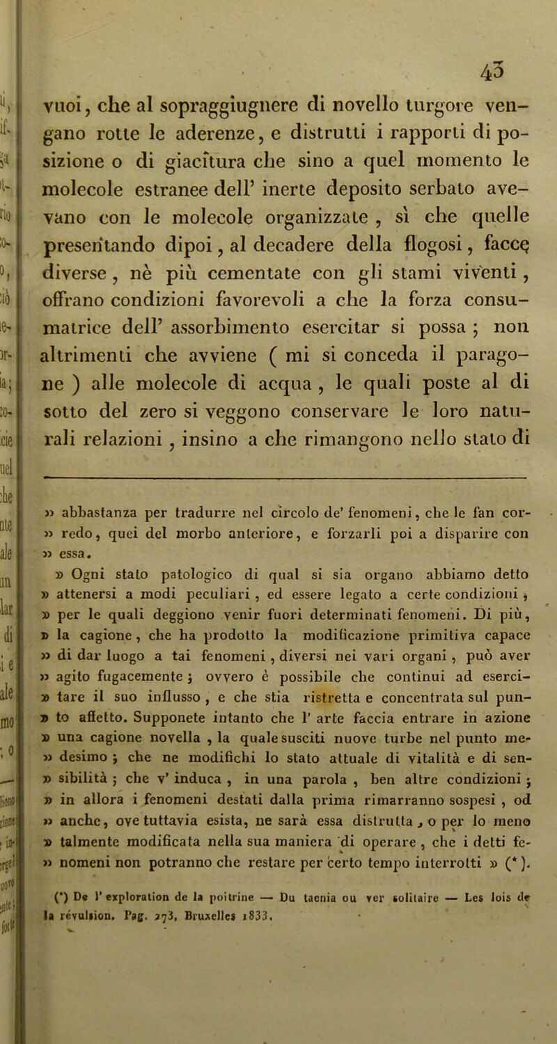 vuoi, che al sopraggiugiiere di novello turgore ven- gano rotte le aderenze, e distrutti i rapporti di po- sizione o di giacitura che sino a quel momento le molecole estranee dell’ inerte deposito serbato ave- vano con le molecole organizzate , sì che quelle presentando dipoi, al decadere della flogosi, facce? diverse , nè più cementate con gli stami viventi, offrano condizioni favorevoli a che la forza consu- matrice dell’ assorbimento esercitar si possa ; non altrimenti che avviene ( mi si conceda il parago- ne ) alle molecole di acqua , le quali poste al di sotto del zero si veggono conservare le loro natu- rali relazioni , insino a che rimangono nello stato di y> abbastanza per tradurre nel circolo de’fenomeni, che le fan cor- » redo, quei del morbo anteriore, e forzarli poi a disparire con n essa. » Ogni stalo patologico di qual si sia organo abbiamo detto » attenersi a modi peculiari , ed essere legato a certe condizioni, » per le quali deggiono venir fuori determinati fenomeni. Di più, » la cagione, che ha prodotto la modificazione primitiva capace « di dar luogo a tai fenomeni, diversi nei vari organi , può aver » agito fugacemente j ovvero è possibile che continui ad eserci- » tare il suo influsso , e che stia ristretta e concentrata sul pun- » to affetto. Supponete intanto che 1’ arte faccia entrare in azione » una cagione novella , la quale susciti nuove turbe nel punto me- » desimo j che ne modifichi lo stato attuale di vitalità e di sen- » sibilità ; che v’ induca , in una parola , ben altre condizioni j » in allora i fenomeni destati dalla prima rimarranno sospesi , od n anche, ove tuttavia esista, ne sarà essa distrutta ^ o per lo meno » talmente modificata nella sua maniera di operare , che i delti fé- » nomeni non potranno che restare per certo tempo interrotti » (* ). (*) D« 1’exploration de la poiirine — Du tacnia ou ver soHlaire — Le* lois de la révuliion. Pas:. 3^3, Bruxellei i833.