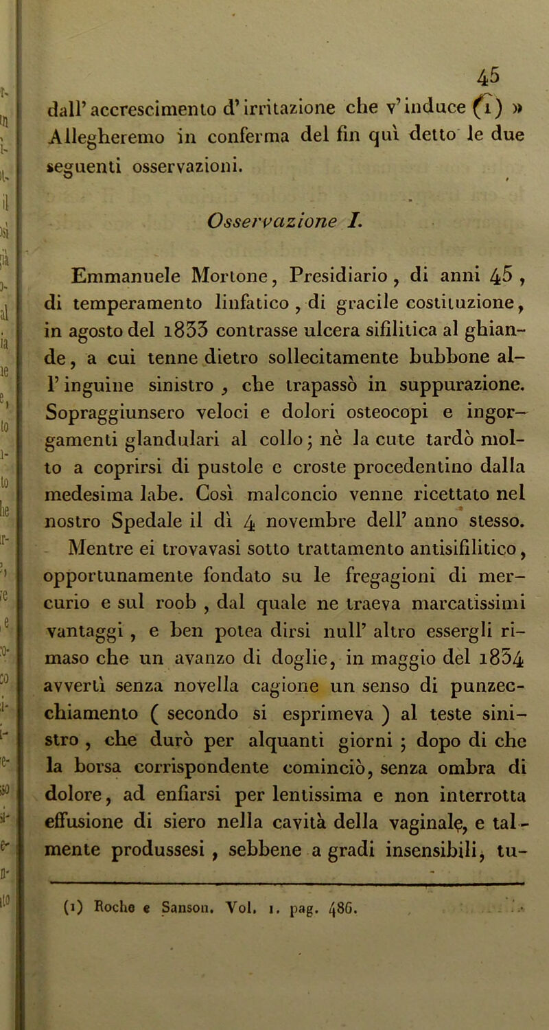 dall’accrescimento d’irritazione che v’induce » Allegheremo in conferma del fin qui detto le due seguenti osservazioni. Osservazione /. Emmanuele Mortone, Presidiano, di anni 45 , di temperamento linfatico , di gracile costituzione, in agosto del i853 contrasse ulcera sifilitica al ghian- de , a cui tenne dietro sollecitamente bubbone al- l’inguine sinistro , che trapassò in suppurazione. Sopraggiunsero veloci e dolori osteocopi e ingor- gamenti glandulari al collo \ nè la cute tardò mol- to a coprirsi di pustole c croste procedenlino dalla medesima labe. Così malconcio venne ricettato nel nostro Spedale il di 4 novembre dell’ anno stesso. Mentre ei trovavasi sotto trattamento antisifilitico, opportunamente fondato su le fregagioni di mer- curio e sul roob , dal quale ne traeva marcatissimi vantaggi , e ben potea dirsi nuli’ altro essergli ri- mase che un avanzo di doglie, in maggio dèi i854 avvertì senza novella cagione un senso di punzec- cbiamento ( secondo si esprimeva ) al teste sini- stro , che durò per alquanti giorni ; dopo di che la borsa corrispondente cominciò, senza ombra di dolore, ad enfiarsi per lentissima e non interrotta effusione di siero nella cavità della vaginale, e tal - mente produssesi , sebbene a gradi insensibili j tu- (i) Rocho « Sanson. Voi. i. pag. 48G.