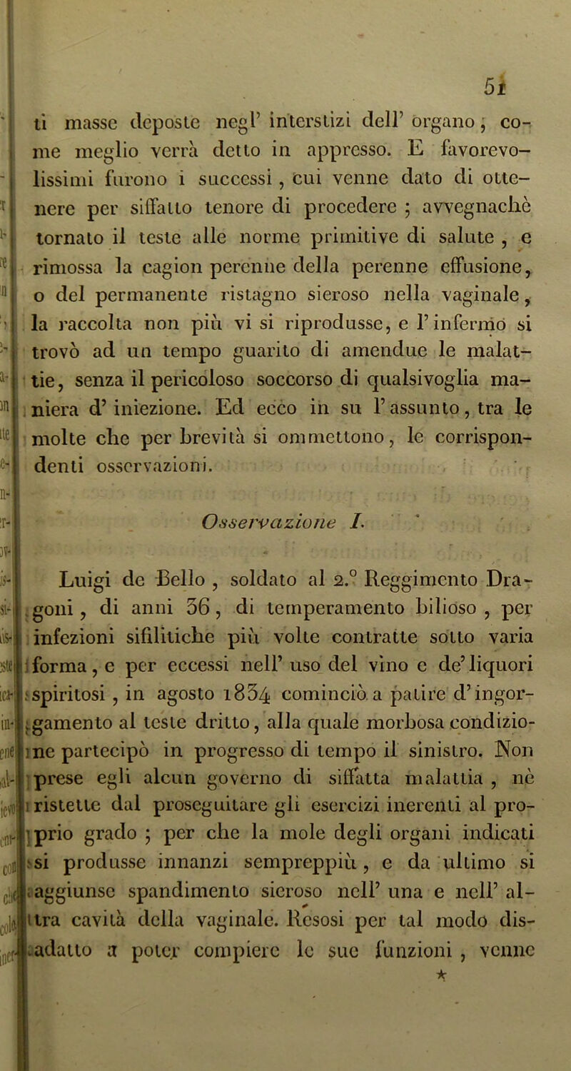 1-, )n lt£ n- T- ]?- 15- si- ns- 5te ici- IH' enfi icw cni- con 5i li masse dcposie negl’ intersiizi dell’ organo ; co^ me meglio verrà detto in appresso. E favorevo- lissimi furono i successi, cui venne dato di otte- nere per silfaiio tenore di procedere ; avvegnaché tornato il teste alle norme primitive di salute , e rimossa la cagion perenne della perenne effusione, o del permanente ristagno sieroso nella vaginale, la raccolta non piti vi si riprodusse, e l’inferniò si trovò ad un tempo guarito di amendue le malat- 1 lie, senza il pericoloso soccorso di qualsivoglia ma- , niera d’iniezione. Ed ecco in su l’assunto, tra le molte che per brevità si ommettono, le corrispon- denti osservazioni. Osservazione L ' Luigi de Bello , soldato al 2.° Reggimento Dra- jgoni, di anni 56, di temperamento bilioso, per ) infezioni sifilitiche più volte contratte sotto varia iforma, e per eccessi nell’ uso del vino e de’liquori .‘spiritosi , in agosto i834 cominciò, a patire d’ingor- ^gamento al teste dritto, alla quale morbosa condizio- ne partecipò in progresso di tempo il sinistro. Non prese egli alcun governo di siffatta malattia , nè ristette dal proseguitare gii esercizi inerenti al pro- iprio grado ; per che la mole degli organi indicati isi produsse innanzi sempreppiù , e da ultimo si ; aggiunse spandimento sieroso nell’ una e nell’ al- ttra cavità della vaginale. Resosi per tal modo dis- •0 cadano a poter compiere le sue funzioni , venne c!if à