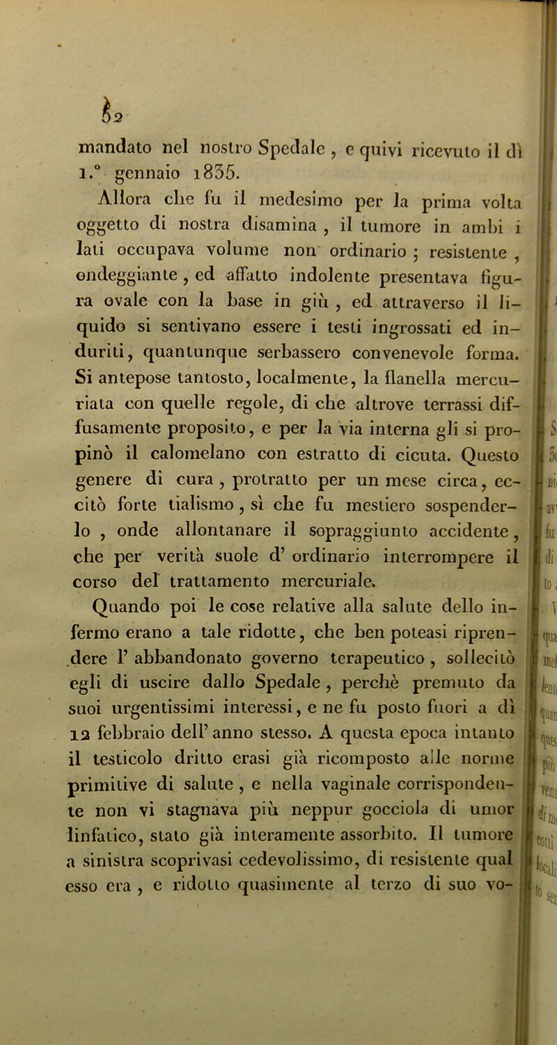 h mandato nel nostro Spedale , e quivi ricevuto il dì 1. gennaio i835. Allora che fu il medesimo per la prima volta oggetto di nostra disamina , il tumore in ambi i lati occupava volume non ordinario ; resistente , ondeggiante , ed affatto indolente presentava figu- ra ovale con la base in giù , ed attraverso il li- quido si sentivano essere i testi ingrossati ed in- duriti, quantunque serbassero convenevole forma. Si antepose tantosto, localmente, la flanella mercu- riaia con quelle regole, di che altrove terrassi dif- fusamente proposito, e per la via interna gli si pro- pinò il calomelano con estratto di cicuta. Questo genere di cura , protratto per un mese circa, ec- citò forte tialismo , sì che fu mestiero sospender- lo , onde allontanare il sopraggiunto accidente, che per verità suole d’ ordinario interrompere il corso del trattamento mercuriale. Quando poi le cose relative alla salute dello in- fermo erano a tale ridotte, che ben poteasi ripren- .dere F abbandonato governo terapeutico , sollecitò egli di uscire dallo Spedale , perchè premuto da suoi urgentissimi interessi, e ne fu posto fuori a dì 12 febbraio dell’anno stesso. A questa epoca intanto il testicolo dritto crasi già ricomposto alle norme primitive di salute, c nella vaginale corrisponden- te non vi stagnava più neppur gocciola di umor linfatico, stalo già interamente assorbito. Il tumore a sinistra scoprivasi cedevolissimo, di resistente qual esso era , e ridotto quasimente al terzo di suo vo-