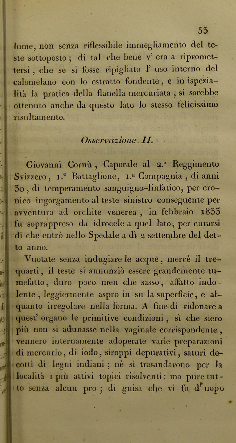 lume, non senza rìflessibile iinmeglianienio del te- ste sottoposto ; di tal che bene v’ era a ripromet- tersi , che se si fosse ripiglialo 1’ uso interno del calomelano con lo estratto fondente, e in ispezia- lila la pratica della flanella incrcuriata , si sarebbe ottenuto anche da questo lato lo stesso felicissimo risLiltainento. Osservazione. II. Giovanni Cornù, Caporale al 2.° Reggimento Svizzero, t.” Battaglione, i.^ Compagnia , di anni 3o, di temperamento sanguigno-linfatico, per cro- nico ingorgamento al teste sinistro conseguente per avventura ad orchite venerea , in febbraio i833 fu soprappreso da idrocele a quel lato, per curarsi di che entrò nello Spedale a dì 2 settembre del det^ to anno. Vuotate senza indugiare le acque , mercè il tre- quarti, il teste si annunziò essere grandemente tu - mefatto , duro poco men che sasso, affatto indo- lente , leggiermente aspro in su la superficie, e al- quanto irregolare nella forma. A fine di ridonare a quest’ organo le primitive condizioni, si che siero ; piu non si adunasse nella vaginale corrispondente, vennero internamente adoperate varie preparazioni di mercurio, di iodo, siroppi depurativi, saturi de- cotti di legni indiani; nè si trasandarono per la 'località i più attivi topici risolventi: ma pure tut- elo senza alcun prò; di guisa che vi fu d^uopo