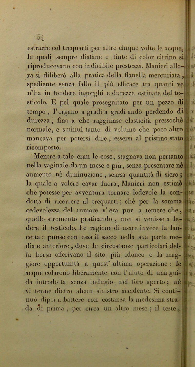 estrarre col trequarti per altre cinque volte le acque,' le quali sempre diafane e tinte di color citrino si ^riproducevano con indicibile prestezza. Manieri allo- ra si diliberò alla pratica della flanella mercuriata , spediente senza fallo il più eflicace tra quanti ve n’ha in fondere ingorghi e durezze ostinate del te-j i stìcolo. E pel quale proseguitato per un pezzo di| p vili tempo, l’organo a gradi a gradi andò perdendo durezza, fino a che raggiunse elasticità pressoché normale, e sminuì tanto di volume che poco altro mancava per potersi dire , essersi al pristino statoi ricomposto. Mentre a tale eran le cose, stagnava non pertantol nella vaginale da un mese e più, senza presentare nè] aumento nè diminuzione , scarsa quantità di siero; la quale a volere cavar fuora, Manieri non estimò! che potesse per avventura tornare lodevole la con-j dotta di ricorrere al trequarti; chè per la somma cedevolezza del tumore v’ era pur a temere che, c[uello stromento praticando , non si venisse a le- dere il testicolo. Fe ragione di usare invece la lan- cetta : punse con essa il sacco nella sua parte me-;| jdiae anteriore , dove le circostanze particolari del-.1 la borsa offerivano il sito più idoneo o la mag- J giore opportunità a quest’ultima operazione: lei acque colarono liberamente con l’aiuto di una gui-jj da introdotta senza indugio nel foro aperto; nè vi tenne dietro alcun sinistro accidente. Si conti- nuò dipoi a battere con costanza la medesima stra- da di prima , per circa un altro mese ; il teste ,