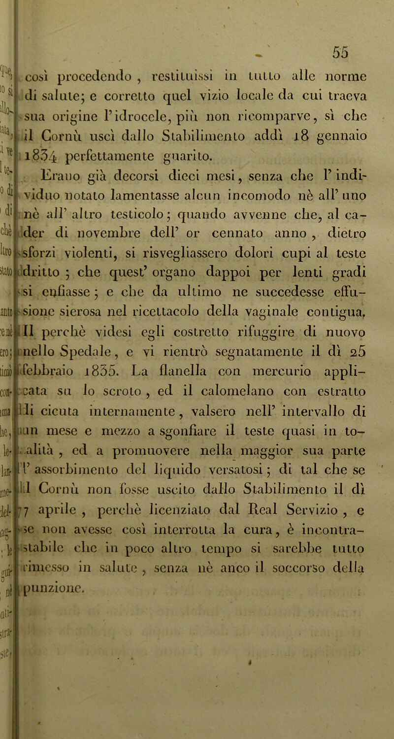 così procedendo , resliuiissi in UiUo alle norme di salute; e corretto quel vizio locale da cui traeva sua origine l’idrocele, più non ricomparve, si che lata Me he- odi' 'di sialo il Gornù uscì dallo Stabilimento addì i8 gennaio 1834 perfettamente guarito. Erano già decorsi dieci mesi, senza che F indi- viduo notato lamentasse alcun incomodo nè all’uno nè all’ altro testicolo; quando avvenne che, al ca- der di novembre dell’ or cennato anno , dietro Itro |v sforzi violenti, si risvegliassero dolori cupi al teste idritto ; che quest’ organo dappoi per lenti gradi si enfiasse ; e che da ultimo ne succedesse effu- anto^sionc sierosa nel ricettacolo della vaginale contigua. :enèiill perchè videsi egli costretto rifuggire di nuovo ero;|i nello Spedale, e vi rientrò segnatamente il dì 2,5 liuiòllirehhraio i855. La flanella con mercurio appli- .cata su io scroto , ed il calomelano con estratto Hi cicuta internamente, valsero nell’ intervallo di iLin mese e mezzo a sgonfiare il teste quasi in to- ..alita , ed a promuovere nella maggior sua parte l’ assorbimento del liquido versatosi ; di tal che se 111 Corti ù non fosse uscito dallo Stabilimento il dì 77 aprile , perchè licenziato dal Real Servizio , e Mie non avesse così interrotta la cura, è incontra- istahilc che in poco altro tempo sì sarebbe lutto rimesso in salute , senza nè anco il soccorso della punzione. nie- iè gUJ'l 0 Dé