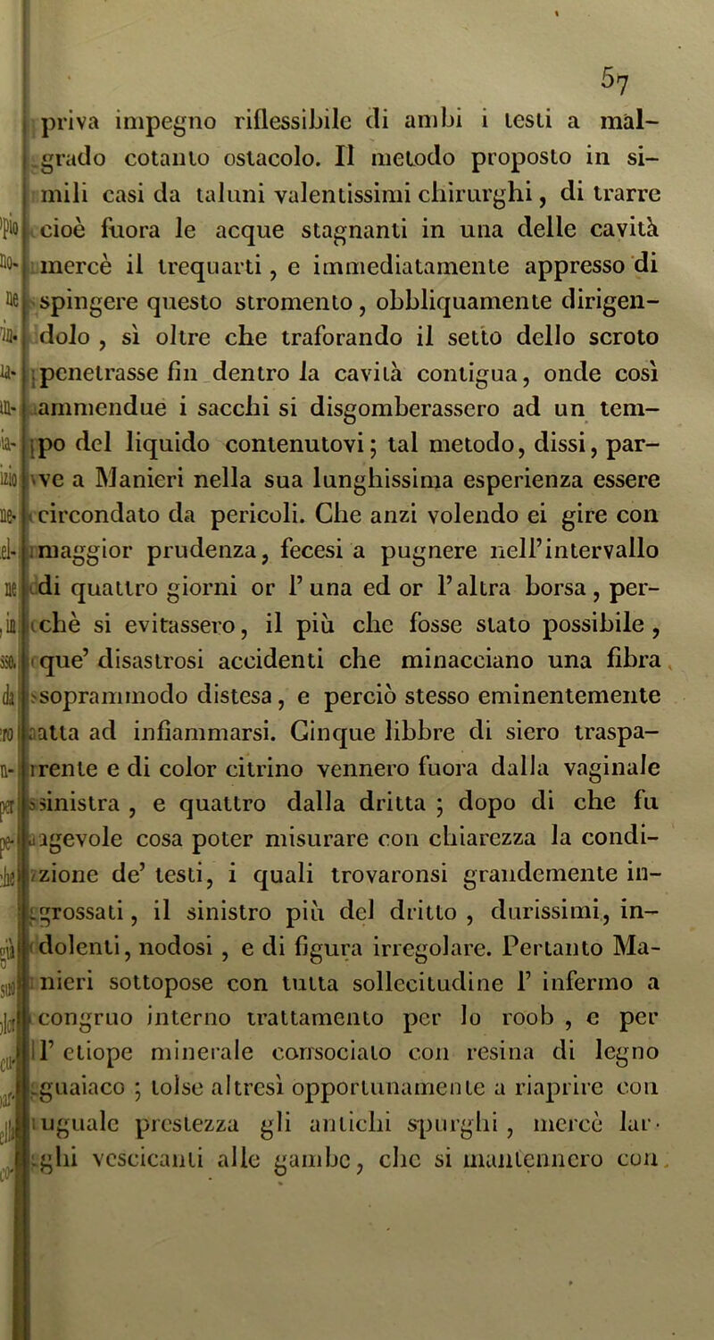5? priva impegno riflessibile di ambi i lesti a màl- _grado cotauio ostacolo. Il metodo proposto in si- mili casi da taluni valentissimi cbirnrghi, di trarre tcioè fnora le acque stagnanti in una delle cavità mercè il trequarti, e immediatamente appresso di >spingere questo stromento, obbliquamente dirigen- dolo , sì oltre che traforando il setto dello scroto penetrasse fin_dentro la cavità contigua, onde così lammendue i saccbi si disgomberassero ad un tem- po del liquido contenutovi ; tal metodo, dissi, par- ve a Manieri nella sua lunghissima esperienza essere circondato da pericoli. Che anzi volendo ei gire con el-tmaggior prudenza, fecesi a pugnere nell’intervallo di quattro giorni or 1’una ed or l’altra borsa, per- iii|(chè si evitassero, il più che fosse stalo possibile, que’ disastrosi accidenti che minacciano una fibra. daj.'soprammodo distesa, e perciò stesso eminentemente atta ad infiammarsi. Cinque libbre di siero traspa- ìrrente e di color citrino vennero fuora dalla vaginale n-, a- izio [l^ jssinistra , e quattro dalla dritta ; dopo di che fu agevole cosa poter misurare con chiarezza la condi- liel'/zione de’ testi, i quali trovaronsi grandemente in- grossati , il sinistro più del dritto , durissimi, in- dolenti, nodosi , e di figura irregolare. Pertanto Ma- ujltnieri sottopose con tutta sollecitudine 1’ infermo a li^j 1 congruo interno trattamento per lo roob , e per il’etiope minerale consociato con resina di legno «guaiaco ; tolse altresì opportunamente a riaprire con iuguale prestezza gli antichi s|)Lirgbi , mercè lar- vescicanti alle gambe, clic si mantennero con.