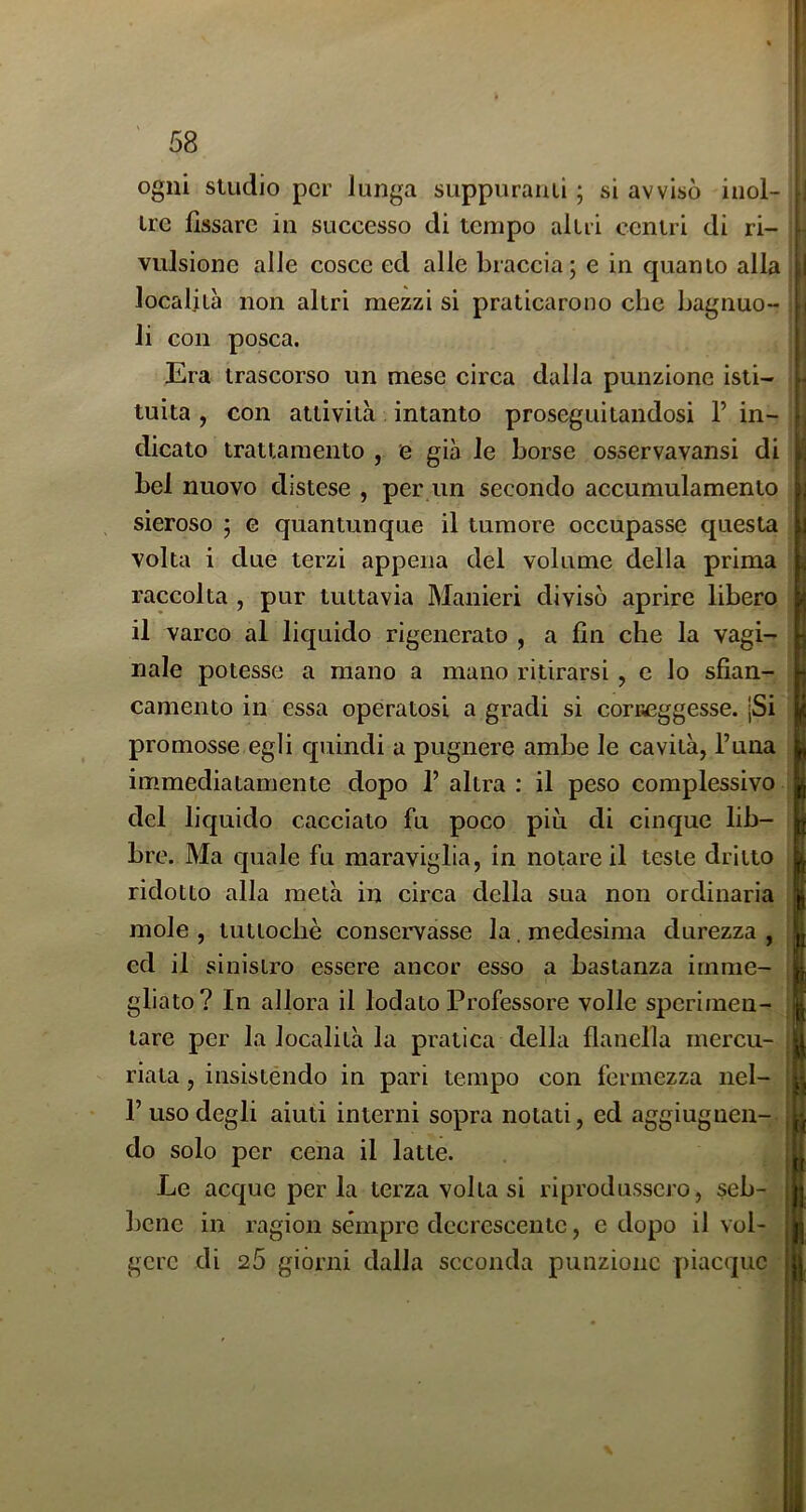 ogni studio per lunga suppurami ; si avvisò inol- tre fissare in successo di tempo altri centri di ri- vulsione alle cosce ed alle braccia; e in quanto alla località non altri mezzi si praticarono clic bagnuo- li con posca. Era trascorso un mese circa dalla punzione isti- tuita , con attività intanto proseguitandosi 1’ in- dicato trattamento , e già le borse osservavansi di bel nuovo distese , per un secondo accumulamento sieroso ; g quantunque il tumore occupasse questa volta i due terzi appena del volume della prima raccolta , pur tuttavia Manieri divisò aprire libero il varco al liquido rigenerato , a fin che la vagi- nale potesse a mano a mano ritirarsi , c lo sfian- camento in essa operatosi a gradi si coraeggesse. jSi promosse egli quindi a pugnere ambe le cavità, l’una immediatamente dopo 1’ altra : il peso complessivo del liquido cacciato fu poco più di cinque lib- bre. Ma quale fu maraviglia, in notare il teste dritto ridotto alla metà in circa della sua non ordinaria mole , tuttoché conservasse la . medesima durezza , ed il sinistro essere ancor esso a bastanza irnme- gliato? In allora il lodato Professore volle sperimen- tare per la località la pratica della flanella mercu- riata, insistendo in pari tempo con fermezza nel- 1’ uso degli aiuti interni sopra notati, ed aggiugiien- do solo per cena il latte. Le acque perla terza volta si riprodussero, seb- ])ene in ragion sempre decrescente, c dopo il vol- gere di 25 giorni dalla seconda punzione piacque