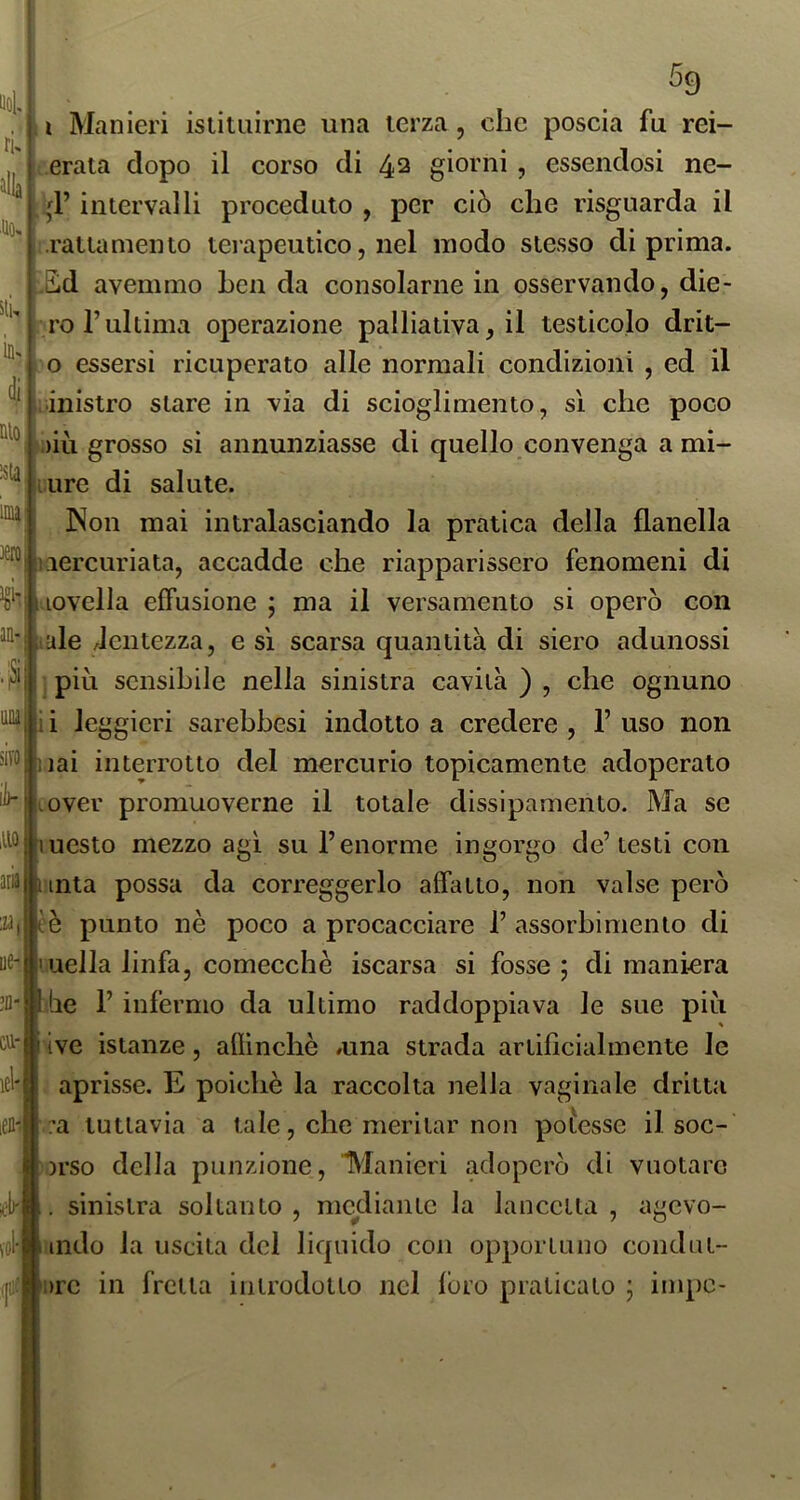 Uol. rù alla 59 itK ÌD' 4 nio :sU; imi; 'ci’i' am i Manieri istituirne una terza, che poscia fu rei- erata dopo il corso di 42 giorni , essendosi ne- -,d’ intervalli proceduto , per ciò che risguarda il rattamento terapeutico, nel modo stesso di prima. ,Ed avemmo ben da consolarne in osservando, die- ro l’ultima operazione palliativa, il testicolo drit- o essersi ricuperato alle normali condizioni , ed il ìiinistro stare in via di scioglimento, sì che poco » )iù grosso si annunziasse di quello convenga a mi- iure di salute. INon mai intralasciando la pratica della flanella iiercuriata, accadde che riapparissero fenomeni di i iovella effusione ; ma il versamento si operò con 'ifiule lentezza, e sì scarsa quantità di siero adunossi più sensibile nella sinistra cavità ) , che ognuno nai interrotto del mercurio topicamente adoperato i.over promuoverne il totale dissipamento. Ma se mesto mezzo agì su l’enorme ingorgo de’testi con Iti* unta possa da correggerlo affatto, non valse però è è punto nè poco a procacciare 1’ assorbimento di mella linfa, comecché iscarsa si fosse ; di maniera ile r infermo da ultimo raddoppiava le sue più ive istanze, aflinchè /una strada artificialmente le aprisse. E poiché la raccolta nella vaginale dritta a tuttavia a tale, che meritar non pofesse il soc- orso della punzione, 'Manieri adoperò di vuotare . sinistra soltanto , mediante la lancetta , agevo- \ol'»mdo la uscita del liquido con opportuno condiit- (jii:j|i)rc in fretta introdotto nel loro praticato ; impe-