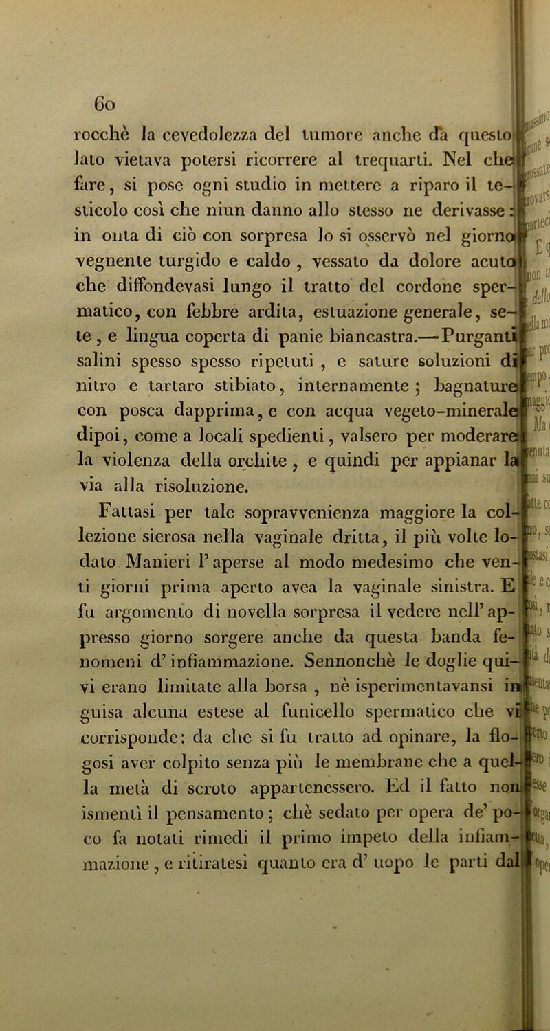 rocchè la cevedolezza del tumore anche da questo} lato vietava potersi ricorrere al trequarti. Nel che}i fare, si pose ogni studio in mettere a riparo il ten sticolo così che niun danno allo stesso ne derivasse in onta di ciò con sorpresa lo si osservò nel giornoi vegnente turgido e caldo , vessalo da dolore acuta che dilfondevasi lungo il tratto del cordone sper malico, con febbre ardita, estuazione generale, se le , e lingua coperta di panie biancastra.— Purganti salini spesso spesso ripetuti , e sature soluzioni di irprc nitro e tartaro stibiato, internamente ; bagnatura laiiiiK Mai 'CDuia cui SD site a ,s( ileec - con posca dapprima, e con acqua vegeto-minerale dipoi, come a locali spedienti, valsero per moderara la violenza della orchite , e quindi per appianar la via alla risoluzione. Fattasi per tale sopravvenienza maggiore la col- lezione sierosa nella vaginale dritta, il più volte lo- dato Manieri l’aperse al modo medesimo che ven-i li giorni prima aperto avea la vaginale sinistra. E fu argomento di novella sorpresa il vedere nell’ ap presso giorno sorgere anche da questa banda fe- nomeni d’infiammazione. Sennonché le doglie qui— vi erano limitate alla borsa , nè isperimentavansi in guisa alcuna estese al funicello spermatico che vq corrisponde: da che si fu tratto ad opinare, la flo- gosi aver colpito senza piò le membrane che a quel- la metà di scroto appartenessero. Ed il fatto no ismentì il pensamento ; chè sedato per opera de’ po- co fa notali rimedi il primo impeto della infiam- mazione , e ritiratesi quanto era d’ uopo le parti dal alo s