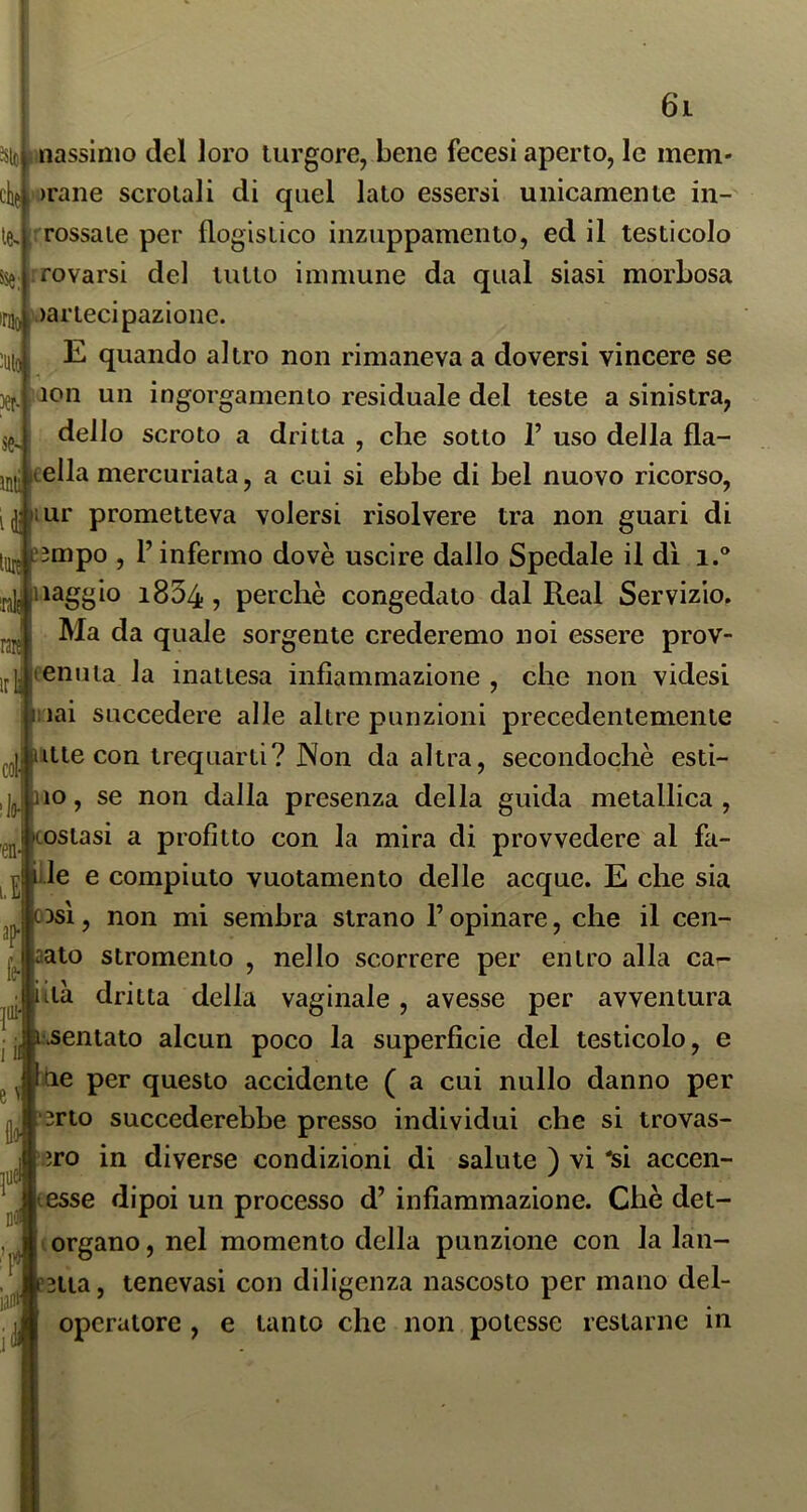 nassimo del loro turgore, bene fecesi aperto, le mem- orane scrotali di quel lato essersi unicamente in- : Tossale per flogistico inzuppamento, ed il testicolo &se;|^fovarsi del tutto immune da qual siasi morbosa )artecipazione. E quando altro non rimaneva a doversi vincere se 5^.J ion un ingorgamento residuale del teste a sinistra, dello scroto a dritta , che sotto 1’ uso della fla- fella mercuriata, a cui si ebbe di bel nuovo ricorso, lur prometteva volersi risolvere tra non guari di ?5mpo , l’infermo dovè uscire dallo Spedale il dì i.® iiaggio 1854, perchè congedato dal Reai Servizio. Ma da quale sorgente crederemo noi essere prov- fenuia la inattesa infiammazione , che non videsi iiai succedere alle altre punzloni precedentemente ulte con trequarti? Non da altra, secondochè esti- 110, se non dalla presenza della guida metallica , ^oslasi a profitto con la mira di provvedere al fa- lle e compiuto vuotamento delle acque. E che sia 03SÌ, non mi sembra strano l’opinare, che il cen- aato stromento , nello scorrere per entro alla ca- iià dritta della vaginale, avesse per avventura L\sentato alcun poco la superficie del testicolo, e tie per questo accidente ( a cui nullo danno per '3rto succederebbe presso individui che si trovas- ero in diverse condizioni di salute ) vi 'si accen- tesse dipoi un processo d’ infiammazione. Chè det- ergano , nel momento della punzione con la lan- ?2tia, tenevasi con diligenza nascosto per mano dei- operatore , e tanto che non potesse restarne in irai m ir col ilo- Jj e ^
