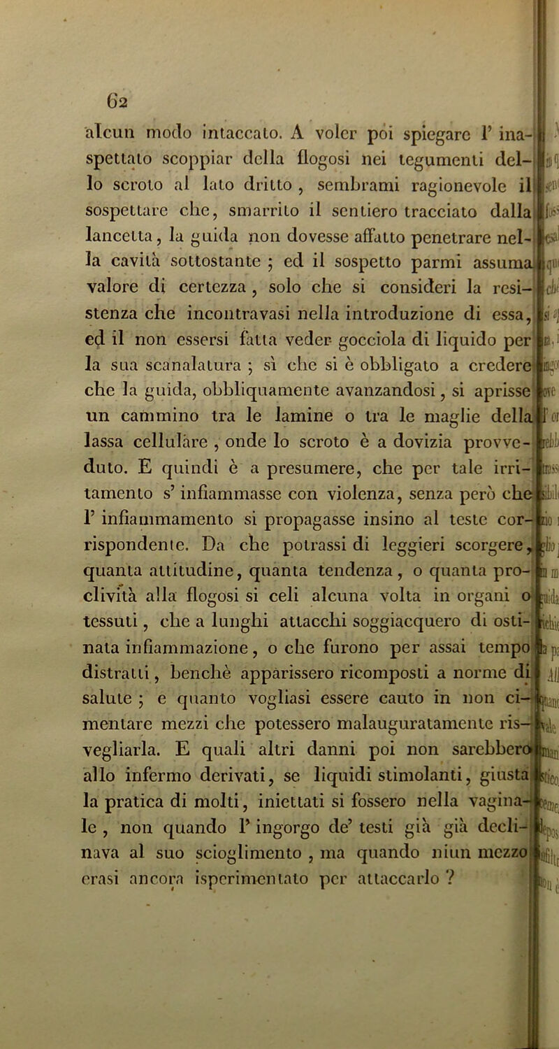alcun modo intaccalo. A voler pòi spiegare 1’ ina-j spettato scoppiar della flogosi nei tegumenti del- lo scroto al lato dritto , sembrami ragionevole il sospettare che, smarrito il sentiero tracciato dalla lancetta, la guida non dovesse affatto penetrare nel- la cavità sottostante ; ed il sospetto parmi assuma (|«i valore di certezza , solo che si consideri la resi- cif 51 B,Ì BUOI ote stenza che incontra vasi nella introduzione di essa, ed il non essersi fatta veder- gocciola dì liquido per la sua scanalatura ; sì che si è obbligato a credere che la guida, obbliquamente avanzandosi, si aprisse un cammino tra le lamine o tra le maglie della Por lassa cellulare , onde lo scroto è a dovizia provve- duto. E quindi è a presumere, che per tale irri- tamento s’infiammasse con violenza, senza però che r infiammamento si propagasse insino al teste cor- rispondente. Da che potrassi di leggieri scorgere,, quanta attitudine, quanta tendenza, o quanta pro- clività alla flogosi si celi alcuna volta in organi o|ai4 tessuti, che a lunghi attacchi soggiacquero di osti- nata infiammazione , o che furono per assai tempo distraili, benché apparissero ricomposti a norme di. nì.'N Ùllill salute ; e quanto vogliasi essere cauto in non ci— ttffl mentare mezzi che potessero malauguratamente ris- vegliarla. E quali altri danni poi non sarebbero^ allo infermo derivati, se liquidi stimolanti, giusta la pratica di molti, iniettati si fossero nella vagina4 le , non quando P ingorgo de’ testi già già decli- nava al suo scioglimento , ma quando niun mczzoj|gg|j crasi ancora ispcrimentato per attaccarlo ? 0 :k) I lioj noi' itlik ps ili nani l'Ita- -f-i