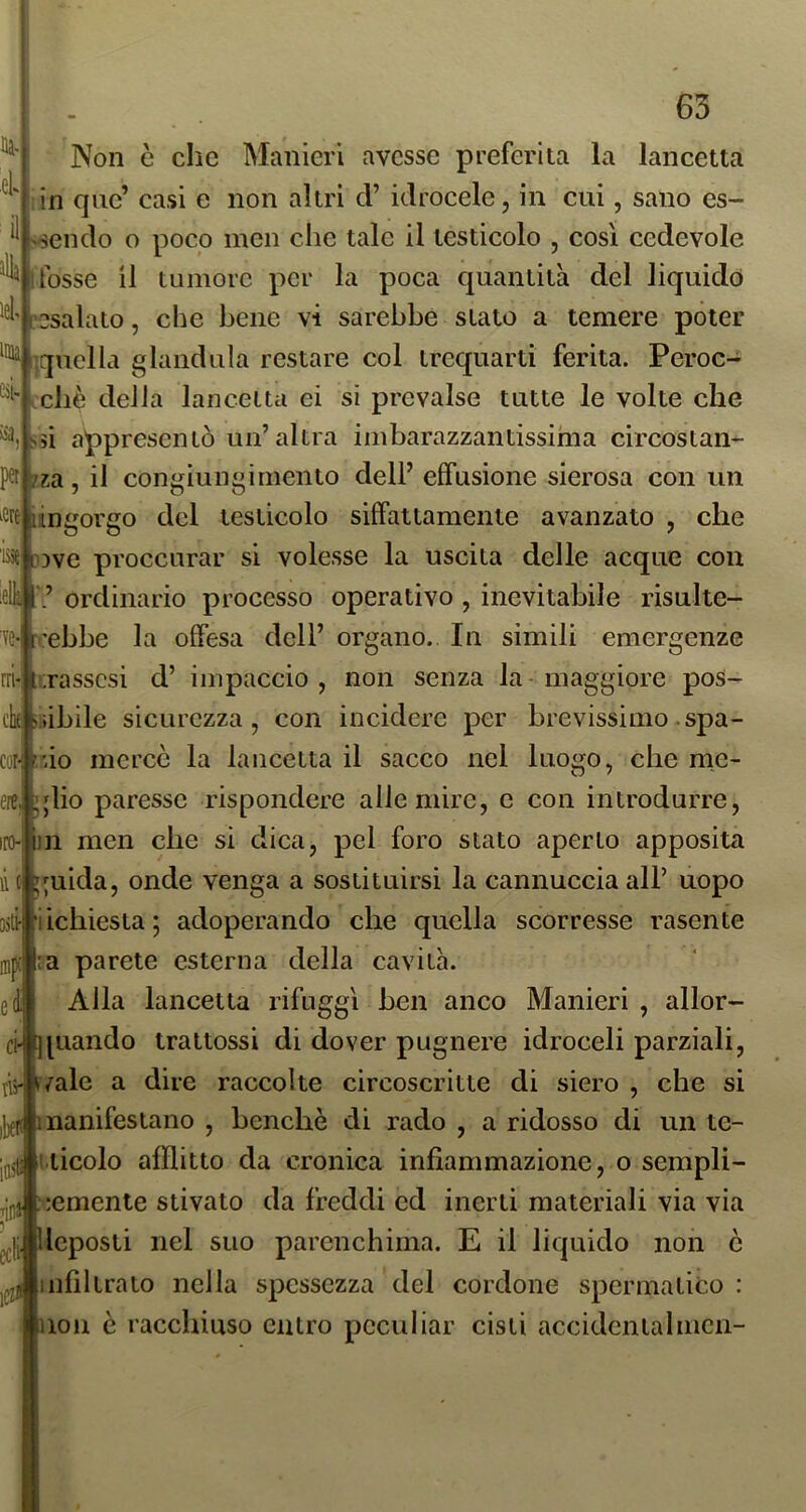 Non è che Manieri avesse preferita la lancetta lin que’ casi e non altri d’ idrocele, in cui, sano es- sendo o poco mcn die tale il testicolo , cosi cedevole fosse il tumore per la poca quantità del liquido ['esalato, che bene vi sarebbe stato a temere poter ^ iquclla gianduia restare col trequarti ferita. Peroc- ché della lancetta ei sì prevalse tutte le volte che Ssi appresenlò un’altra imbarazzantissima circostan- za, il congiungimento dell’ effusione sierosa con un [ingorgo del testicolo siffattamente avanzato , che ['Dve proccurar si volesse la uscita delle acque con ordinario processo operativo , inevitabile risulte- ìe-l'ebbe la offesa dell’ organo.. In sìmili emergenze rasscsi d’ impaccio, non senza la-maggiore pos- .iibile sicurezza, con incidere per brevissimo spa- cofJùo mercè la lancetta il sacco nel luogo, che me- glio paresse rispondere alle mire, e con introdurre, iro-lin men che si dica, pel foro stato aperto apposita ;uida, onde venga a sostituirsi la cannuccia all’ uopo iichiesta; adoperando che quella scorresse rasente :a parete esterna della cavità. Alla lancetta rifuggì ben anco Manieri , allor- ci-iquando trattossi di dover pugnere idroceli parziali, jÌ5- tvalc a dire raccolte circoscritte di siero , che si ijjfK manifestano , benché di rado , a ridosso di un te- jgjg uicolo afflitto da cronica infiammazione, o sempli- semente stivato da freddi ed inerti materiali via via ^jj, lleposti nel suo parenchima. E il liquido non ò infiltrato nella spessezza del cordone spermatico : 1011 è racchiuso entro pcculiar cisti accidcntalmcn- inix ei