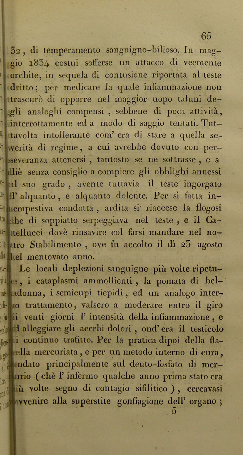 52 , dì lemperamento sanguigno-bilioso. In mag- gio 1804 cosmi sofferse un attacco di veemente orchite, in sequela di contusione riportata al teste Idritto; per medicare la quale infiammazione non llrascurò di opporre nel maggior uopo taluni de- ^gli analoghi compensi , sebbene di poca attività, interrottamente ed a modo di saggio tentati. Tut- litavolta intollerante com’ era di stare a quella se- ^werità di regime, a cui avrebbe dovuto con per- sseveranza attenersi , tantosto se ne sottrasse , e s ^'1 diiè senza consiglio a compiere gli obblighi annessi ul suo grado , avente tuttavia il teste ingorgato il’ alquanto , e alquanto dolente. Per sì fatta in- tempestiva condotta , ardita si' riaccese la flogosi ihhe di soppiatto serpeggiava nel teste , e il Ca- ttellucci dovè rinsavire col farsi mandare nel no- kijiitro Stabilimento , ove fu accolto il dì 25 agosto ilàlBlel mentovato anno. Le locali deplezioni sanguigne più volte ripetu- 3, i cataplasmi ammollienti , la pomata di bel-' idonna, i semicupi tiepidi, ed un analogo inter- idi'l{0 trattamento, valsero a moderare entro il giro venti giorni 1’ intensità della infiammazione , e i alleggiare gli acerbi dolori , ond’ era il testicolo i continuo trafitto. Per la pratica dipoi della fla- ella inercuriata , e per un metodo interno di cura, ndato principalmente sul deuto-fosfato di mer- ino ( che l’infermo qualche anno prima stato era ìù volte segno di contagio sifilitico ) , cercavasi avvenire alla superstite gonfiagione dell’ organo ; in- fili ini*i > 1(1 In |lieH si Ite. )Hi 5